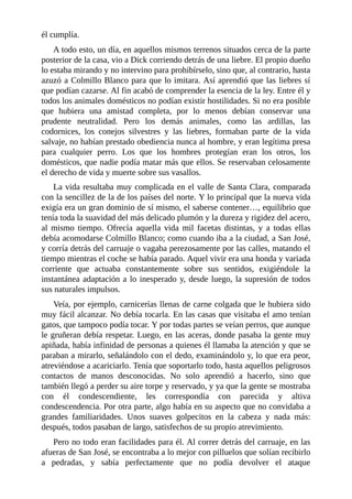 él cumplía.
A todo esto, un día, en aquellos mismos terrenos situados cerca de la parte
posterior de la casa, vio a Dick corriendo detrás de una liebre. El propio dueño
lo estaba mirando y no intervino para prohibírselo, sino que, al contrario, hasta
azuzó a Colmillo Blanco para que lo imitara. Así aprendió que las liebres sí
que podían cazarse. Al fin acabó de comprender la esencia de la ley. Entre él y
todos los animales domésticos no podían existir hostilidades. Si no era posible
que hubiera una amistad completa, por lo menos debían conservar una
prudente neutralidad. Pero los demás animales, como las ardillas, las
codornices, los conejos silvestres y las liebres, formaban parte de la vida
salvaje, no habían prestado obediencia nunca al hombre, y eran legítima presa
para cualquier perro. Los que los hombres protegían eran los otros, los
domésticos, que nadie podía matar más que ellos. Se reservaban celosamente
el derecho de vida y muerte sobre sus vasallos.
La vida resultaba muy complicada en el valle de Santa Clara, comparada
con la sencillez de la de los países del norte. Y lo principal que la nueva vida
exigía era un gran dominio de sí mismo, el saberse contener…, equilibrio que
tenía toda la suavidad del más delicado plumón y la dureza y rigidez del acero,
al mismo tiempo. Ofrecía aquella vida mil facetas distintas, y a todas ellas
debía acomodarse Colmillo Blanco; como cuando iba a la ciudad, a San José,
y corría detrás del carruaje o vagaba perezosamente por las calles, matando el
tiempo mientras el coche se había parado. Aquel vivir era una honda y variada
corriente que actuaba constantemente sobre sus sentidos, exigiéndole la
instantánea adaptación a lo inesperado y, desde luego, la supresión de todos
sus naturales impulsos.
Veía, por ejemplo, carnicerías llenas de carne colgada que le hubiera sido
muy fácil alcanzar. No debía tocarla. En las casas que visitaba el amo tenían
gatos, que tampoco podía tocar. Y por todas partes se veían perros, que aunque
le gruñeran debía respetar. Luego, en las aceras, donde pasaba la gente muy
apiñada, había infinidad de personas a quienes él llamaba la atención y que se
paraban a mirarlo, señalándolo con el dedo, examinándolo y, lo que era peor,
atreviéndose a acariciarlo. Tenía que soportarlo todo, hasta aquellos peligrosos
contactos de manos desconocidas. No solo aprendió a hacerlo, sino que
también llegó a perder su aire torpe y reservado, y ya que la gente se mostraba
con él condescendiente, les correspondía con parecida y altiva
condescendencia. Por otra parte, algo había en su aspecto que no convidaba a
grandes familiaridades. Unos suaves golpecitos en la cabeza y nada más:
después, todos pasaban de largo, satisfechos de su propio atrevimiento.
Pero no todo eran facilidades para él. Al correr detrás del carruaje, en las
afueras de San José, se encontraba a lo mejor con pilluelos que solían recibirlo
a pedradas, y sabía perfectamente que no podía devolver el ataque
 
