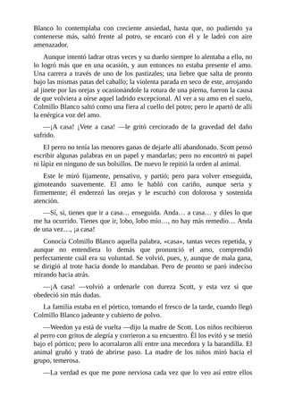 Blanco lo contemplaba con creciente ansiedad, hasta que, no pudiendo ya
contenerse más, saltó frente al potro, se encaró con él y le ladró con aire
amenazador.
Aunque intentó ladrar otras veces y su dueño siempre lo alentaba a ello, no
lo logró más que en una ocasión, y aun entonces no estaba presente el amo.
Una carrera a través de uno de los pastizales; una liebre que salta de pronto
bajo las mismas patas del caballo; la violenta parada en seco de este, arrojando
al jinete por las orejas y ocasionándole la rotura de una pierna, fueron la causa
de que volviera a oírse aquel ladrido excepcional. Al ver a su amo en el suelo,
Colmillo Blanco saltó como una fiera al cuello del potro; pero le apartó de allí
la enérgica voz del amo.
—¡A casa! ¡Vete a casa! —le gritó cerciorado de la gravedad del daño
sufrido.
El perro no tenía las menores ganas de dejarle allí abandonado. Scott pensó
escribir algunas palabras en un papel y mandarlas; pero no encontró ni papel
ni lápiz en ninguno de sus bolsillos. De nuevo le repitió la orden al animal.
Este le miró fijamente, pensativo, y partió; pero para volver enseguida,
gimoteando suavemente. El amo le habló con cariño, aunque seria y
firmemente; él enderezó las orejas y le escuchó con dolorosa y sostenida
atención.
—Sí, sí, tienes que ir a casa… enseguida. Anda… a casa… y diles lo que
me ha ocurrido. Tienes que ir, lobo, lobo mío…, no hay más remedio… Anda
de una vez…, ¡a casa!
Conocía Colmillo Blanco aquella palabra, «casa», tantas veces repetida, y
aunque no entendiera lo demás que pronunció el amo, comprendió
perfectamente cuál era su voluntad. Se volvió, pues, y, aunque de mala gana,
se dirigió al trote hacia donde lo mandaban. Pero de pronto se paró indeciso
mirando hacia atrás.
—¡A casa! —volvió a ordenarle con dureza Scott, y esta vez sí que
obedeció sin más dudas.
La familia estaba en el pórtico, tomando el fresco de la tarde, cuando llegó
Colmillo Blanco jadeante y cubierto de polvo.
—Weedon ya está de vuelta —dijo la madre de Scott. Los niños recibieron
al perro con gritos de alegría y corrieron a su encuentro. Él los evitó y se metió
bajo el pórtico; pero lo acorralaron allí entre una mecedora y la barandilla. El
animal gruñó y trató de abrirse paso. La madre de los niños miró hacia el
grupo, temerosa.
—La verdad es que me pone nerviosa cada vez que lo veo así entre ellos
 
