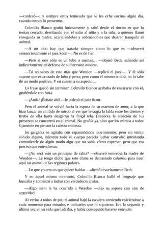 —confesó—; y siempre estoy temiendo que se les eche encima algún día,
cuando menos lo pensemos.
Colmillo Blanco gruñó furiosamente y saltó desde el rincón en que lo
tenían cercado, derribando con el salto al niño y a la niña, a quienes llamó
enseguida su madre, acariciándolos y ordenándoles que dejaran tranquilo al
animal.
—A un lobo hay que tratarlo siempre como lo que es —observó
sentenciosamente el juez Scott—. No es de fiar.
—Pero si este sólo es un lobo a medias… —objetó Beth, saliendo así
indirectamente en defensa de su hermano ausente.
—Tú no sabes de esto más que Weedon —replicó el juez—. Y él sólo
supone que es cruzado de lobo y perra; pero como él mismo te dirá, no lo sabe
de un modo positivo. Y en cuanto a su aspecto…
La frase quedó sin terminar. Colmillo Blanco acababa de encararse con él,
gruñéndole con furia.
—¡Anda! ¡Échate ahí! —le ordenó el juez Scott.
Pero el animal se volvió hacia la esposa de su maestro de amor, a la que
hizo lanzar un chillido de miedo al ver que le cogía la falda entre los dientes y
tiraba de ella hasta desgarrar la frágil tela. Entonces la atención de los
presentes se concentró en el animal. No gruñía ya, sino que los miraba a todos
fijamente en pie con la cabeza enhiesta.
Su garganta se agitaba con espasmódicos movimientos, pero sin emitir
sonido alguno, mientras todo su cuerpo parecía luchar convulso intentando
comunicarle de algún modo algo que no sabía cómo expresar, pero que era
preciso que entendieran.
—¿No será esto un principio de rabia? —observó temerosa la madre de
Weedon—. Le tengo dicho que este clima es demasiado caluroso para traer
aquí un animal de las regiones polares.
—Lo que yo creo es que quiere hablar —afirmó resueltamente Beth.
Y en aquel mismo momento, Colmillo Blanco halló el lenguaje que
buscaba y comenzó a ladrar con verdaderas ansias.
—Algo malo le ha ocurrido a Weedon —dijo su esposa con aire de
seguridad.
Al verlos a todos de pie, el animal bajó la escalera corriendo volviéndose a
cada momento para mirarlos e indicarles que lo siguieran. Era la segunda y
última vez en su vida que ladraba, y había conseguido hacerse entender.
 