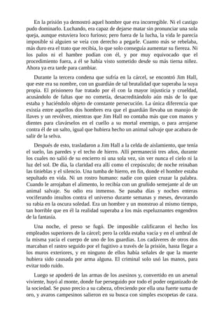 En la prisión ya demostró aquel hombre que era incorregible. Ni el castigo
pudo dominarlo. Luchando, era capaz de dejarse matar sin pronunciar una sola
queja, aunque estuviera loco furioso; pero fuera de la lucha, la vida le parecía
imposible si alguien se veía con derecho a pegarle. Cuanto más se rebelaba,
más duro era el trato que recibía, lo que solo conseguía aumentar su fiereza. Ni
los palos ni el hambre podían con él, y por muy equivocado que el
procedimiento fuera, a él se había visto sometido desde su más tierna niñez.
Ahora ya era tarde para cambiar.
Durante la tercera condena que sufría en la cárcel, se encontró Jim Hall,
que este era su nombre, con un guardián de tal brutalidad que superaba la suya
propia. El prisionero fue tratado por él con la mayor injusticia y crueldad,
acusándolo de faltas que no cometía, desacreditándolo aún más de lo que
estaba y haciéndolo objeto de constante persecución. La única diferencia que
existía entre aquellos dos hombres era que el guardián llevaba un manojo de
llaves y un revólver, mientras que Jim Hall no contaba más que con manos y
dientes para clavárselos en el cuello a su mortal enemigo, o para arrojarse
contra él de un salto, igual que hubiera hecho un animal salvaje que acabara de
salir de la selva.
Después de esto, trasladaron a Jim Hall a la celda de aislamiento, que tenía
el suelo, las paredes y el techo de hierro. Allí permaneció tres años, durante
los cuales no salió de su encierro ni una sola vez, sin ver nunca el cielo ni la
luz del sol. De día, la claridad era allí como el crepúsculo; de noche reinaban
las tinieblas y el silencio. Una tumba de hierro, en fin, donde el hombre estaba
sepultado en vida. Ni un rostro humano: nadie con quien cruzar la palabra.
Cuando le arrojaban el alimento, lo recibía con un gruñido semejante al de un
animal salvaje. Su odio era inmenso. Se pasaba días y noches enteras
vociferando insultos contra el universo durante semanas y meses, devorando
su rabia en la oscura soledad. Era un hombre y un monstruo al mismo tiempo,
tan horrible que en él la realidad superaba a los más espeluznantes engendros
de la fantasía.
Una noche, el preso se fugó. De imposible calificaron el hecho los
empleados superiores de la cárcel; pero la celda estaba vacía y en el umbral de
la misma yacía el cuerpo de uno de los guardias. Los cadáveres de otros dos
marcaban el rastro seguido por el fugitivo a través de la prisión, hasta llegar a
los muros exteriores, y en ninguno de ellos había señales de que la muerte
hubiera sido causada por arma alguna. El criminal solo usó las manos, para
evitar todo ruido.
Luego se apoderó de las armas de los asesinos y, convertido en un arsenal
viviente, huyó al monte, donde fue perseguido por todo el poder organizado de
la sociedad. Se puso precio a su cabeza, ofreciendo por ella una fuerte suma de
oro, y avaros campesinos salieron en su busca con simples escopetas de caza.
 