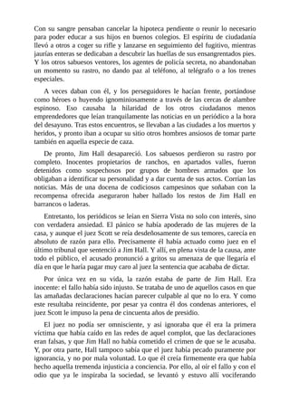 Con su sangre pensaban cancelar la hipoteca pendiente o reunir lo necesario
para poder educar a sus hijos en buenos colegios. El espíritu de ciudadanía
llevó a otros a coger su rifle y lanzarse en seguimiento del fugitivo, mientras
jaurías enteras se dedicaban a descubrir las huellas de sus ensangrentados pies.
Y los otros sabuesos ventores, los agentes de policía secreta, no abandonaban
un momento su rastro, no dando paz al teléfono, al telégrafo o a los trenes
especiales.
A veces daban con él, y los perseguidores le hacían frente, portándose
como héroes o huyendo ignominiosamente a través de las cercas de alambre
espinoso. Eso causaba la hilaridad de los otros ciudadanos menos
emprendedores que leían tranquilamente las noticias en un periódico a la hora
del desayuno. Tras estos encuentros, se llevaban a las ciudades a los muertos y
heridos, y pronto iban a ocupar su sitio otros hombres ansiosos de tomar parte
también en aquella especie de caza.
De pronto, Jim Hall desapareció. Los sabuesos perdieron su rastro por
completo. Inocentes propietarios de ranchos, en apartados valles, fueron
detenidos como sospechosos por grupos de hombres armados que los
obligaban a identificar su personalidad y a dar cuenta de sus actos. Corrían las
noticias. Más de una docena de codiciosos campesinos que soñaban con la
recompensa ofrecida aseguraron haber hallado los restos de Jim Hall en
barrancos o laderas.
Entretanto, los periódicos se leían en Sierra Vista no solo con interés, sino
con verdadera ansiedad. El pánico se había apoderado de las mujeres de la
casa, y aunque el juez Scott se reía desdeñosamente de sus temores, carecía en
absoluto de razón para ello. Precisamente él había actuado como juez en el
último tribunal que sentenció a Jim Hall. Y allí, en plena vista de la causa, ante
todo el público, el acusado pronunció a gritos su amenaza de que llegaría el
día en que le haría pagar muy caro al juez la sentencia que acababa de dictar.
Por única vez en su vida, la razón estaba de parte de Jim Hall. Era
inocente: el fallo había sido injusto. Se trataba de uno de aquellos casos en que
las amañadas declaraciones hacían parecer culpable al que no lo era. Y como
este resultaba reincidente, por pesar ya contra él dos condenas anteriores, el
juez Scott le impuso la pena de cincuenta años de presidio.
El juez no podía ser omnisciente, y así ignoraba que él era la primera
víctima que había caído en las redes de aquel complot, que las declaraciones
eran falsas, y que Jim Hall no había cometido el crimen de que se le acusaba.
Y, por otra parte, Hall tampoco sabía que el juez había pecado puramente por
ignorancia, y no por mala voluntad. Lo que él creía firmemente era que había
hecho aquella tremenda injusticia a conciencia. Por ello, al oír el fallo y con el
odio que ya le inspiraba la sociedad, se levantó y estuvo allí vociferando
 
