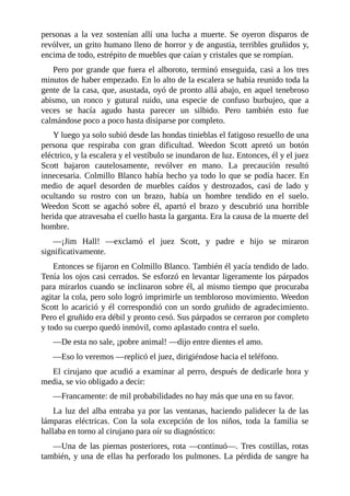 personas a la vez sostenían allí una lucha a muerte. Se oyeron disparos de
revólver, un grito humano lleno de horror y de angustia, terribles gruñidos y,
encima de todo, estrépito de muebles que caían y cristales que se rompían.
Pero por grande que fuera el alboroto, terminó enseguida, casi a los tres
minutos de haber empezado. En lo alto de la escalera se había reunido toda la
gente de la casa, que, asustada, oyó de pronto allá abajo, en aquel tenebroso
abismo, un ronco y gutural ruido, una especie de confuso burbujeo, que a
veces se hacía agudo hasta parecer un silbido. Pero también esto fue
calmándose poco a poco hasta disiparse por completo.
Y luego ya solo subió desde las hondas tinieblas el fatigoso resuello de una
persona que respiraba con gran dificultad. Weedon Scott apretó un botón
eléctrico, y la escalera y el vestíbulo se inundaron de luz. Entonces, él y el juez
Scott bajaron cautelosamente, revólver en mano. La precaución resultó
innecesaria. Colmillo Blanco había hecho ya todo lo que se podía hacer. En
medio de aquel desorden de muebles caídos y destrozados, casi de lado y
ocultando su rostro con un brazo, había un hombre tendido en el suelo.
Weedon Scott se agachó sobre él, apartó el brazo y descubrió una horrible
herida que atravesaba el cuello hasta la garganta. Era la causa de la muerte del
hombre.
—¡Jim Hall! —exclamó el juez Scott, y padre e hijo se miraron
significativamente.
Entonces se fijaron en Colmillo Blanco. También él yacía tendido de lado.
Tenía los ojos casi cerrados. Se esforzó en levantar ligeramente los párpados
para mirarlos cuando se inclinaron sobre él, al mismo tiempo que procuraba
agitar la cola, pero solo logró imprimirle un tembloroso movimiento. Weedon
Scott lo acarició y él correspondió con un sordo gruñido de agradecimiento.
Pero el gruñido era débil y pronto cesó. Sus párpados se cerraron por completo
y todo su cuerpo quedó inmóvil, como aplastado contra el suelo.
—De esta no sale, ¡pobre animal! —dijo entre dientes el amo.
—Eso lo veremos —replicó el juez, dirigiéndose hacia el teléfono.
El cirujano que acudió a examinar al perro, después de dedicarle hora y
media, se vio obligado a decir:
—Francamente: de mil probabilidades no hay más que una en su favor.
La luz del alba entraba ya por las ventanas, haciendo palidecer la de las
lámparas eléctricas. Con la sola excepción de los niños, toda la familia se
hallaba en torno al cirujano para oír su diagnóstico:
—Una de las piernas posteriores, rota —continuó—. Tres costillas, rotas
también, y una de ellas ha perforado los pulmones. La pérdida de sangre ha
 