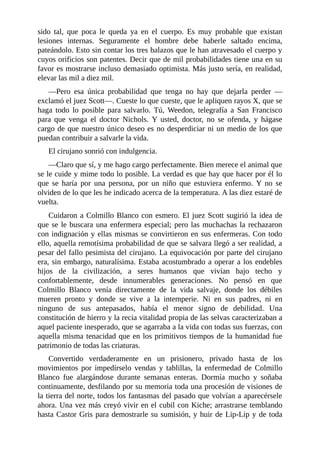 sido tal, que poca le queda ya en el cuerpo. Es muy probable que existan
lesiones internas. Seguramente el hombre debe haberle saltado encima,
pateándolo. Esto sin contar los tres balazos que le han atravesado el cuerpo y
cuyos orificios son patentes. Decir que de mil probabilidades tiene una en su
favor es mostrarse incluso demasiado optimista. Más justo sería, en realidad,
elevar las mil a diez mil.
—Pero esa única probabilidad que tenga no hay que dejarla perder —
exclamó el juez Scott—. Cueste lo que cueste, que le apliquen rayos X, que se
haga todo lo posible para salvarlo. Tú, Weedon, telegrafía a San Francisco
para que venga el doctor Nichols. Y usted, doctor, no se ofenda, y hágase
cargo de que nuestro único deseo es no desperdiciar ni un medio de los que
puedan contribuir a salvarle la vida.
El cirujano sonrió con indulgencia.
—Claro que sí, y me hago cargo perfectamente. Bien merece el animal que
se le cuide y mime todo lo posible. La verdad es que hay que hacer por él lo
que se haría por una persona, por un niño que estuviera enfermo. Y no se
olviden de lo que les he indicado acerca de la temperatura. A las diez estaré de
vuelta.
Cuidaron a Colmillo Blanco con esmero. El juez Scott sugirió la idea de
que se le buscara una enfermera especial; pero las muchachas la rechazaron
con indignación y ellas mismas se convirtieron en sus enfermeras. Con todo
ello, aquella remotísima probabilidad de que se salvara llegó a ser realidad, a
pesar del fallo pesimista del cirujano. La equivocación por parte del cirujano
era, sin embargo, naturalísima. Estaba acostumbrado a operar a los endebles
hijos de la civilización, a seres humanos que vivían bajo techo y
confortablemente, desde innumerables generaciones. No pensó en que
Colmillo Blanco venía directamente de la vida salvaje, donde los débiles
mueren pronto y donde se vive a la intemperie. Ni en sus padres, ni en
ninguno de sus antepasados, había el menor signo de debilidad. Una
constitución de hierro y la recia vitalidad propia de las selvas caracterizaban a
aquel paciente inesperado, que se agarraba a la vida con todas sus fuerzas, con
aquella misma tenacidad que en los primitivos tiempos de la humanidad fue
patrimonio de todas las criaturas.
Convertido verdaderamente en un prisionero, privado hasta de los
movimientos por impedírselo vendas y tablillas, la enfermedad de Colmillo
Blanco fue alargándose durante semanas enteras. Dormía mucho y soñaba
continuamente, desfilando por su memoria toda una procesión de visiones de
la tierra del norte, todos los fantasmas del pasado que volvían a aparecérsele
ahora. Una vez más creyó vivir en el cubil con Kiche; arrastrarse temblando
hasta Castor Gris para demostrarle su sumisión, y huir de Lip-Lip y de toda
 