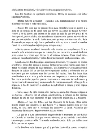 apartándose del camino, y desapareció tras un grupo de abetos.
Los dos hombres se quedaron mirándose. Henry se contentó con silbar
significativamente.
—¡Debía haberlo pensado! —exclamó Bill, reprendiéndose a sí mismo
mientras colocaba el rifle en su sitio.
—¡Claro! Un lobo que es bastante listo para mezclarse con los perros a la
hora de la comida ha de saber para qué sirven las armas de fuego. Créeme,
Henry, y no lo dudes: ese animal es la causa de todo lo que nos pasa. Si no
fuera por él, por esa loba, aún tendríamos nuestros seis perros, en vez de los
tres que nos quedan. Y no lo dudes tampoco: yo voy a acabar con ella. Sabe
demasiado para que se deje tirar a pecho descubierto, pero la cazaré al acecho.
Caerá en la emboscada o dejaría yo de ser quien soy.
—No te apartes mucho al intentarlo —le previno su compañero—. Si a la
manada se le antoja tomarte por su cuenta, los tres cartuchos te servirán de tan
poco como tres voces que dieras en el mismo infierno. Esos condenados
animales están hambrientos, y si les da por perseguirte, acaban contigo, Bill.
Aquella noche, los dos amigos acamparon temprano. Tres perros no podían
arrastrar el trineo tan aprisa ni durante tantas horas como cuando eran seis, y
daban ya claras señales de estar rendidos. Los hombres se acostaron pronto,
después de cuidar Bill de que los perros quedaran atados y a distancia uno de
otro para que no pudieran roer las correas del vecino. Pero los lobos iban
atreviéndose a acercarse, y más de una vez despertaron a nuestros viajeros.
Tan cerca los tenían, que los perros comenzaron a mostrarse locos de terror, y
fue necesario ir renovando y aumentando de cuando en cuando el fuego de la
hoguera, a fin de mantener a aquellos merodeadores a mayor y más segura
distancia.
—Varias veces he oído contar a los marineros cómo los tiburones siguen a
los barcos —observó Bill al volver, arrastrándose, a echarse en las mantas,
después de una de estas ocasiones en que fue preciso añadir leña a la hoguera.
—¡Bueno…! Pues los lobos son los tiburones de la tierra. Ellos saben
mucho mejor que nosotros lo que hacen, y si siguen nuestra pista de este
modo, no será para que el ejercicio les conserve la salud. Acabarán por
apoderarse de nosotros. Seguro que nos cazan, Henry.
—Lo que es a ti, te tienen medio cogido desde el momento en que hablas
así. Cuando un hombre dice que lo van a devorar, ya está andado la mitad del
camino que conduce a ello. Y tú estás medio devorado. Solo por hablar tanto
de lo que nos va a pasar.
—De hombres más fuertes que tú y yo han dado ellos cuenta —replicó
 