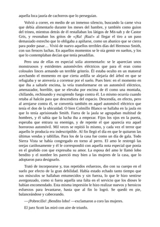 aquella loca jauría de cachorros que lo perseguían.
Volvió a correr, en medio de un inmenso silencio, buscando la carne viva
que debía alimentarlo durante los meses del hambre, y también como guion
del trineo, mientras detrás de él restallaban los látigos de Mit-sah y de Castor
Gris, y resonaban los gritos de «¡Ra! ¡Raa!» al llegar el tiro a un paso
demasiado estrecho que lo obligaba a apiñarse, como un abanico que se cierra
para poder pasar… Vivió de nuevo aquellos terribles días del Hermoso Smith,
con sus feroces luchas. En aquellos momentos se le oía gemir en sueños, y los
que lo contemplaban decían que tenía pesadillas.
Pero una de ellas en especial solía atormentarlo: se le aparecían unos
monstruosos y estridentes automóviles eléctricos que para él eran como
colosales linces armando un terrible griterío. Él estaba oculto en un matorral
acechando el momento en que cierta ardilla se alejaría del árbol en que se
refugiaba y se atrevería a corretear por el suelo. Pues bien: en el momento en
que iba a saltarle encima, la veía transformarse en un automóvil eléctrico,
amenazador, horrible, que se elevaba por encima de él como una montaña,
chillando, rechinando y escupiendo fuego contra él. Lo mismo ocurría cuando
retaba al halcón para que descendiera del espacio. Descendía, en efecto, pero
al arrojarse contra él, se convertía también en aquel automóvil eléctrico que
tenía el don de la ubicuidad. O bien Colmillo Blanco se hallaba en la jaula en
que lo tenía aprisionado Smith. Fuera de la jaula se agrupaban multitud de
hombres, y él sabía que la lucha iba a empezar. Fijos los ojos en la puerta,
esperaba que entrara su enemigo, y de repente el que aparecía era aquel
horroroso automóvil. Mil veces se repitió lo mismo, y cada vez el terror que
aquello le producía era indescriptible. Al fin llegó el día en que le quitaron las
últimas vendas y tablillas. Para los de la casa fue como un día de gala. Todo
Sierra Vista se había congregado en torno al perro. El amo le restregó las
orejas cariñosamente y él le correspondió con aquella nota especial que ponía
en el gruñido con que expresaba su amor. La esposa del amo le llamó lobo
bendito y el nombre les pareció muy bien a las mujeres de la casa, que lo
adoptaron para designarlo.
Trató de incorporarse y, tras repetidos esfuerzos, dio con su cuerpo en el
suelo por efecto de la gran debilidad. Había estado echado tanto tiempo que
sus músculos se hallaban entumecidos y sin fuerza, lo que le hizo sentirse
avergonzado, como si fuera aquella una falta en el servicio que los dioses le
habían encomendado. Esta misma impresión le hizo realizar nuevos y heroicos
esfuerzos para levantarse, hasta que al fin lo logró. Se quedó en pie,
balanceándose y cabeceando.
—¡Pobrecillo! ¡Bendito lobo! —exclamaron a coro las mujeres.
El juez Scott las miró con aire de triunfo.
 