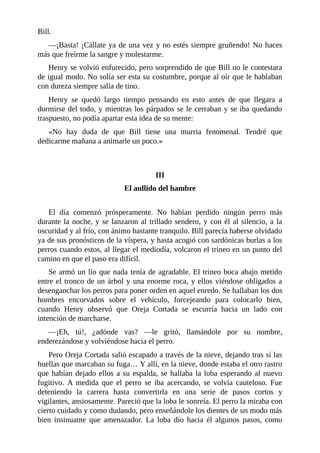 Bill.
—¡Basta! ¡Cállate ya de una vez y no estés siempre gruñendo! No haces
más que freírme la sangre y molestarme.
Henry se volvió enfurecido, pero sorprendido de que Bill no le contestara
de igual modo. No solía ser esta su costumbre, porque al oír que le hablaban
con dureza siempre salía de tino.
Henry se quedó largo tiempo pensando en esto antes de que llegara a
dormirse del todo, y mientras los párpados se le cerraban y se iba quedando
traspuesto, no podía apartar esta idea de su mente:
«No hay duda de que Bill tiene una murria fenomenal. Tendré que
dedicarme mañana a animarle un poco.»
III
El aullido del hambre
El día comenzó prósperamente. No habían perdido ningún perro más
durante la noche, y se lanzaron al trillado sendero, y con él al silencio, a la
oscuridad y al frío, con ánimo bastante tranquilo. Bill parecía haberse olvidado
ya de sus pronósticos de la víspera, y hasta acogió con sardónicas burlas a los
perros cuando estos, al llegar el mediodía, volcaron el trineo en un punto del
camino en que el paso era difícil.
Se armó un lío que nada tenía de agradable. El trineo boca abajo metido
entre el tronco de un árbol y una enorme roca, y ellos viéndose obligados a
desenganchar los perros para poner orden en aquel enredo. Se hallaban los dos
hombres encorvados sobre el vehículo, forcejeando para colocarlo bien,
cuando Henry observó que Oreja Cortada se escurría hacia un lado con
intención de marcharse.
—¡Eh, tú!, ¿adónde vas? —le gritó, llamándole por su nombre,
enderezándose y volviéndose hacia el perro.
Pero Oreja Cortada salió escapado a través de la nieve, dejando tras sí las
huellas que marcaban su fuga… Y allí, en la nieve, donde estaba el otro rastro
que habían dejado ellos a su espalda, se hallaba la loba esperando al nuevo
fugitivo. A medida que el perro se iba acercando, se volvía cauteloso. Fue
deteniendo la carrera hasta convertirla en una serie de pasos cortos y
vigilantes, ansiosamente. Pareció que la loba le sonreía. El perro la miraba con
cierto cuidado y como dudando, pero enseñándole los dientes de un modo más
bien insinuante que amenazador. La loba dio hacia él algunos pasos, como
 