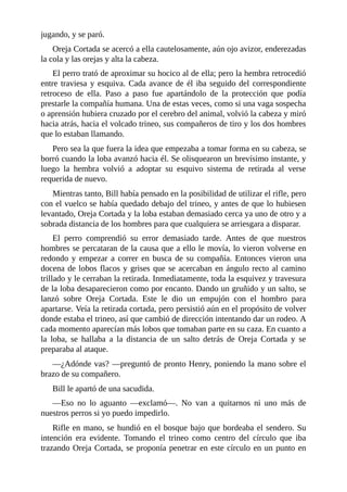 jugando, y se paró.
Oreja Cortada se acercó a ella cautelosamente, aún ojo avizor, enderezadas
la cola y las orejas y alta la cabeza.
El perro trató de aproximar su hocico al de ella; pero la hembra retrocedió
entre traviesa y esquiva. Cada avance de él iba seguido del correspondiente
retroceso de ella. Paso a paso fue apartándolo de la protección que podía
prestarle la compañía humana. Una de estas veces, como si una vaga sospecha
o aprensión hubiera cruzado por el cerebro del animal, volvió la cabeza y miró
hacia atrás, hacia el volcado trineo, sus compañeros de tiro y los dos hombres
que lo estaban llamando.
Pero sea la que fuera la idea que empezaba a tomar forma en su cabeza, se
borró cuando la loba avanzó hacia él. Se olisquearon un brevísimo instante, y
luego la hembra volvió a adoptar su esquivo sistema de retirada al verse
requerida de nuevo.
Mientras tanto, Bill había pensado en la posibilidad de utilizar el rifle, pero
con el vuelco se había quedado debajo del trineo, y antes de que lo hubiesen
levantado, Oreja Cortada y la loba estaban demasiado cerca ya uno de otro y a
sobrada distancia de los hombres para que cualquiera se arriesgara a disparar.
El perro comprendió su error demasiado tarde. Antes de que nuestros
hombres se percataran de la causa que a ello le movía, lo vieron volverse en
redondo y empezar a correr en busca de su compañía. Entonces vieron una
docena de lobos flacos y grises que se acercaban en ángulo recto al camino
trillado y le cerraban la retirada. Inmediatamente, toda la esquivez y travesura
de la loba desaparecieron como por encanto. Dando un gruñido y un salto, se
lanzó sobre Oreja Cortada. Este le dio un empujón con el hombro para
apartarse. Veía la retirada cortada, pero persistió aún en el propósito de volver
donde estaba el trineo, así que cambió de dirección intentando dar un rodeo. A
cada momento aparecían más lobos que tomaban parte en su caza. En cuanto a
la loba, se hallaba a la distancia de un salto detrás de Oreja Cortada y se
preparaba al ataque.
—¿Adónde vas? —preguntó de pronto Henry, poniendo la mano sobre el
brazo de su compañero.
Bill le apartó de una sacudida.
—Eso no lo aguanto —exclamó—. No van a quitarnos ni uno más de
nuestros perros si yo puedo impedirlo.
Rifle en mano, se hundió en el bosque bajo que bordeaba el sendero. Su
intención era evidente. Tomando el trineo como centro del círculo que iba
trazando Oreja Cortada, se proponía penetrar en este círculo en un punto en
 