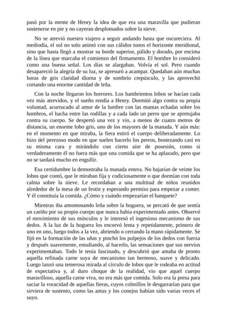 pasó por la mente de Henry la idea de que era una maravilla que pudieran
sostenerse en pie y no cayeran desplomados sobre la nieve.
No se atrevió nuestro viajero a seguir andando hasta que oscureciera. Al
mediodía, el sol no solo animó con sus cálidos tonos el horizonte meridional,
sino que hasta llegó a mostrar su borde superior, pálido y dorado, por encima
de la línea que marcaba el comienzo del firmamento. El hombre lo consideró
como una buena señal. Los días se alargaban. Volvía el sol. Pero cuando
desapareció la alegría de su luz, se apresuró a acampar. Quedaban aún muchas
horas de gris claridad diurna y de sombrío crepúsculo, y las aprovechó
cortando una enorme cantidad de leña.
Con la noche llegaron los horrores. Los hambrientos lobos se hacían cada
vez más atrevidos, y el sueño rendía a Henry. Dormitó algo contra su propia
voluntad, acurrucado al amor de la lumbre con las mantas echadas sobre los
hombros, el hacha entre las rodillas y a cada lado un perro que se apretujaba
contra su cuerpo. Se despertó una vez y vio, a menos de cuatro metros de
distancia, un enorme lobo gris, uno de los mayores de la manada. Y aún más:
en el momento en que miraba, la fiera estiró el cuerpo deliberadamente. Lo
hizo del perezoso modo en que suelen hacerlo los perros, bostezando casi en
su misma cara y mirándolo con cierto aire de posesión, como si
verdaderamente él no fuera más que una comida que se ha aplazado, pero que
no se tardará mucho en engullir.
Esa certidumbre la demostraba la manada entera. No bajarían de veinte los
lobos que contó, que le miraban fija y codiciosamente o que dormían con toda
calma sobre la nieve. Le recordaban a una multitud de niños reunidos
alrededor de la mesa de un festín y esperando permiso para empezar a comer.
Y él constituía la comida. ¿Cómo y cuándo empezarían el banquete?
Mientras iba amontonando leña sobre la hoguera, se percató de que sentía
un cariño por su propio cuerpo que nunca había experimentado antes. Observó
el movimiento de sus músculos y le interesó el ingenioso mecanismo de sus
dedos. A la luz de la hoguera los encorvó lenta y repetidamente, primero de
uno en uno, luego todos a la vez, abriendo o cerrando la mano rápidamente. Se
fijó en la formación de las uñas y pinchó los pulpejos de los dedos con fuerza
y después suavemente, estudiando, al hacerlo, las sensaciones que sus nervios
experimentaban. Todo le tenía fascinado, y descubrió que amaba de pronto
aquella refinada carne suya de mecanismo tan hermoso, suave y delicado.
Luego lanzó una temerosa mirada al círculo de lobos que le rodeaba en actitud
de expectativa y, al duro choque de la realidad, vio que aquel cuerpo
maravilloso, aquella carne viva, no era más que comida. Solo era la presa para
saciar la voracidad de aquellas fieras, cuyos colmillos le desgarrarían para que
sirviera de sustento, como las antas y los conejos habían sido varias veces el
suyo.
 