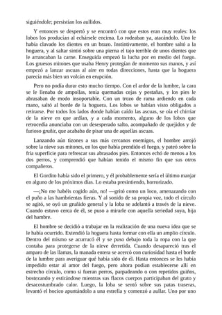 siguiéndole; persistían los aullidos.
Y entonces se despertó y se encontró con que estos eran muy reales: los
lobos los producían al echársele encima. Lo rodeaban ya, atacándolo. Uno le
había clavado los dientes en un brazo. Instintivamente, el hombre saltó a la
hoguera, y al saltar sintió sobre una pierna el tajo terrible de unos dientes que
le arrancaban la carne. Enseguida empezó la lucha por en medio del fuego.
Los gruesos mitones que usaba Henry protegían de momento sus manos, y así
empezó a lanzar ascuas al aire en todas direcciones, hasta que la hoguera
parecía más bien un volcán en erupción.
Pero no podía durar esto mucho tiempo. Con el ardor de la lumbre, la cara
se le llenaba de ampollas, tenía quemadas cejas y pestañas, y los pies le
abrasaban de modo insoportable. Con un trozo de rama ardiendo en cada
mano, saltó al borde de la hoguera. Los lobos se habían visto obligados a
retirarse. Por todos los lados donde habían caído las ascuas, se oía el chirriar
de la nieve en que ardían, y a cada momento, alguno de los lobos que
retrocedía anunciaba con un desesperado salto, acompañado de quejidos y de
furioso gruñir, que acababa de pisar una de aquellas ascuas.
Lanzando aún tizones a sus más cercanos enemigos, el hombre arrojó
sobre la nieve sus mitones, en los que había prendido el fuego, y pateó sobre la
fría superficie para refrescar sus abrasados pies. Entonces echó de menos a los
dos perros, y comprendió que habían tenido el mismo fin que sus otros
compañeros.
El Gordito había sido el primero, y él probablemente sería el último manjar
en alguno de los próximos días. Lo estaba presintiendo, horrorizado.
—¡No me habéis cogido aún, no! —gritó como un loco, amenazando con
el puño a las hambrientas fieras. Y al sonido de su propia voz, todo el círculo
se agitó, se oyó un gruñido general y la loba se adelantó a través de la nieve.
Cuando estuvo cerca de él, se puso a mirarle con aquella seriedad suya, hija
del hambre.
El hombre se decidió a trabajar en la realización de una nueva idea que se
le había ocurrido. Extendió la hoguera hasta formar con ella un amplio círculo.
Dentro del mismo se acurrucó él y se puso debajo toda la ropa con la que
contaba para protegerse de la nieve derretida. Cuando desapareció tras el
amparo de las llamas, la manada entera se acercó con curiosidad hasta el borde
de la lumbre para averiguar qué había sido de él. Hasta entonces se les había
impedido estar al amor del fuego, pero ahora podían establecerse allí en
estrecho círculo, como si fueran perros, parpadeando o con repetidos guiños,
bostezando y estirándose mientras sus flacos cuerpos participaban del grato y
desacostumbrado calor. Luego, la loba se sentó sobre sus patas traseras,
levantó el hocico apuntándolo a una estrella y comenzó a aullar. Uno por uno
 