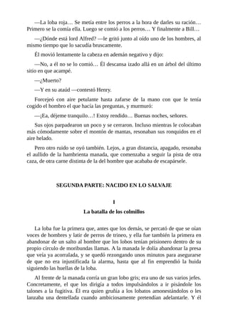 —La loba roja… Se metía entre los perros a la hora de darles su ración…
Primero se la comía ella. Luego se comió a los perros… Y finalmente a Bill…
—¿Dónde está lord Alfred? —le gritó junto al oído uno de los hombres, al
mismo tiempo que lo sacudía bruscamente.
Él movió lentamente la cabeza en ademán negativo y dijo:
—No, a él no se lo comió… Él descansa izado allá en un árbol del último
sitio en que acampé.
—¿Muerto?
—Y en su ataúd —contestó Henry.
Forcejeó con aire petulante hasta zafarse de la mano con que le tenía
cogido el hombro el que hacía las preguntas, y murmuró:
—¡Ea, déjeme tranquilo…! Estoy rendido… Buenas noches, señores.
Sus ojos parpadearon un poco y se cerraron. Incluso mientras le colocaban
más cómodamente sobre el montón de mantas, resonaban sus ronquidos en el
aire helado.
Pero otro ruido se oyó también. Lejos, a gran distancia, apagado, resonaba
el aullido de la hambrienta manada, que comenzaba a seguir la pista de otra
caza, de otra carne distinta de la del hombre que acababa de escapársele.
SEGUNDA PARTE: NACIDO EN LO SALVAJE
I
La batalla de los colmillos
La loba fue la primera que, antes que los demás, se percató de que se oían
voces de hombres y latir de perros de trineo, y ella fue también la primera en
abandonar de un salto al hombre que los lobos tenían prisionero dentro de su
propio círculo de moribundas llamas. A la manada le dolía abandonar la presa
que veía ya acorralada, y se quedó rezongando unos minutos para asegurarse
de que no era injustificada la alarma, hasta que al fin emprendió la huida
siguiendo las huellas de la loba.
Al frente de la manada corría un gran lobo gris; era uno de sus varios jefes.
Concretamente, el que los dirigía a todos impulsándolos a ir pisándole los
talones a la fugitiva. Él era quien gruñía a los lobatos amonestándolos o les
lanzaba una dentellada cuando ambiciosamente pretendían adelantarle. Y él
 