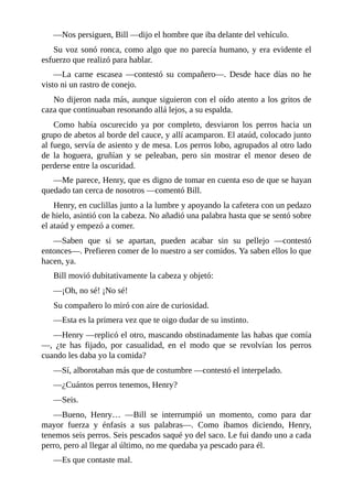 —Nos persiguen, Bill —dijo el hombre que iba delante del vehículo.
Su voz sonó ronca, como algo que no parecía humano, y era evidente el
esfuerzo que realizó para hablar.
—La carne escasea —contestó su compañero—. Desde hace días no he
visto ni un rastro de conejo.
No dijeron nada más, aunque siguieron con el oído atento a los gritos de
caza que continuaban resonando allá lejos, a su espalda.
Como había oscurecido ya por completo, desviaron los perros hacia un
grupo de abetos al borde del cauce, y allí acamparon. El ataúd, colocado junto
al fuego, servía de asiento y de mesa. Los perros lobo, agrupados al otro lado
de la hoguera, gruñían y se peleaban, pero sin mostrar el menor deseo de
perderse entre la oscuridad.
—Me parece, Henry, que es digno de tomar en cuenta eso de que se hayan
quedado tan cerca de nosotros —comentó Bill.
Henry, en cuclillas junto a la lumbre y apoyando la cafetera con un pedazo
de hielo, asintió con la cabeza. No añadió una palabra hasta que se sentó sobre
el ataúd y empezó a comer.
—Saben que si se apartan, pueden acabar sin su pellejo —contestó
entonces—. Prefieren comer de lo nuestro a ser comidos. Ya saben ellos lo que
hacen, ya.
Bill movió dubitativamente la cabeza y objetó:
—¡Oh, no sé! ¡No sé!
Su compañero lo miró con aire de curiosidad.
—Esta es la primera vez que te oigo dudar de su instinto.
—Henry —replicó el otro, mascando obstinadamente las habas que comía
—, ¿te has fijado, por casualidad, en el modo que se revolvían los perros
cuando les daba yo la comida?
—Sí, alborotaban más que de costumbre —contestó el interpelado.
—¿Cuántos perros tenemos, Henry?
—Seis.
—Bueno, Henry… —Bill se interrumpió un momento, como para dar
mayor fuerza y énfasis a sus palabras—. Como íbamos diciendo, Henry,
tenemos seis perros. Seis pescados saqué yo del saco. Le fui dando uno a cada
perro, pero al llegar al último, no me quedaba ya pescado para él.
—Es que contaste mal.
 
