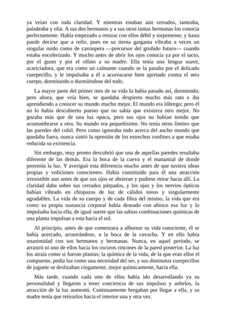 ya veían con toda claridad. Y mientras estaban aún cerrados, tanteaba,
paladeaba y olía. A sus dos hermanos y a sus otras tantas hermanas los conocía
perfectamente. Había empezado a retozar con ellos débil y torpemente, y hasta
puede decirse que a reñir, pues en su tierna garganta vibraba a veces un
singular ruido como de carraspera —precursor del gruñido futuro— cuando
estaba encolerizado. Y mucho antes de abrir los ojos conocía ya por el tacto,
por el gusto y por el olfato a su madre. Ella tenía una lengua suave,
acariciadora, que era como un calmante cuando se la pasaba por el delicado
cuerpecillo, y le impulsaba a él a acurrucarse bien apretado contra el otro
cuerpo, dormitando o durmiéndose del todo.
La mayor parte del primer mes de su vida la había pasado así, durmiendo;
pero ahora, que veía bien, se quedaba despierto mucho más rato e iba
aprendiendo a conocer su mundo mucho mejor. El mundo era lóbrego; pero él
no lo había descubierto puesto que no sabía que existiera otro mejor. No
gozaba más que de una luz opaca, pero sus ojos no habían tenido que
acostumbrarse a otra. Su mundo era pequeñísimo. No tenía otros límites que
las paredes del cubil. Pero como ignoraba todo acerca del ancho mundo que
quedaba fuera, nunca sintió la opresión de los estrechos confines a que estaba
reducida su existencia.
Sin embargo, muy pronto descubrió que una de aquellas paredes resultaba
diferente de las demás. Era la boca de la cueva y el manantial de donde
provenía la luz. Y averiguó esta diferencia mucho antes de que tuviera ideas
propias y voliciones conscientes. Había constituido para él una atracción
irresistible aun antes de que sus ojos se abrieran y pudiese mirar hacia allí. La
claridad daba sobre sus cerrados párpados, y los ojos y los nervios ópticos
habían vibrado en chispazos de luz de cálidos tonos y singularmente
agradables. La vida de su cuerpo y de cada fibra del mismo, la vida que era
como su propia sustancia corporal había deseado con ahínco esa luz y lo
impulsaba hacia ella, de igual suerte que las sabias combinaciones químicas de
una planta impulsan a esta hacia el sol.
Al principio, antes de que comenzara a alborear su vida consciente, él se
había acercado, arrastrándose, a la boca de la covacha. Y en ello había
unanimidad con sus hermanos y hermanas. Nunca, en aquel período, se
arrastró ni uno de ellos hacia los oscuros rincones de la pared posterior. La luz
los atraía como si fueran plantas; la química de la vida, de la que eran ellos el
compuesto, pedía luz como una necesidad del ser, y sus diminutos cuerpecillos
de juguete se deslizaban ciegamente, mejor químicamente, hacia ella.
Más tarde, cuando cada uno de ellos había ido desarrollando ya su
personalidad y llegaron a tener conciencia de sus impulsos y anhelos, la
atracción de la luz aumentó. Continuamente bregaban por llegar a ella, y su
madre tenía que retirarlos hacia el interior una y otra vez.
 