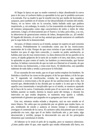 Al llegar la época en que su madre comenzó a dejar abandonada la cueva
para ir de caza, el cachorro había ya aprendido la ley que le prohibía acercarse
a la entrada. Fue su madre la que le enseñó esta ley por medio de hocicadas y
zarpazos, pero también en él mismo se fue desarrollando el instinto del miedo.
Nunca, en su breve vida en la covacha, había hallado nada que pudiera
inspirárselo, y, sin embargo, lo sentía. Le fue transmitido sin duda por herencia
de remotos antepasados como algo característico de miles y miles de vidas
anteriores. Llegó a él directamente por el Tuerto y la loba; pero ellos, a su vez,
lo obtuvieron de generaciones enteras de lobos, desaparecidas ya. ¡El miedo!
El legado del desierto, al cual no hay animal que pueda sustraerse ni cambiarlo
por la sopa boba de la domesticidad.
Así pues, el lobato conocía ya el miedo, aunque no supiera en qué consistía
en esencia. Probablemente lo consideraba como una de las restricciones
maternales de la vida. Porque de que estas existían sí que estaba enterado. El
hambre era para él algo bien conocido, y cuando no podía satisfacerla, se
hallaba ante una de esas restricciones. La dura obstrucción de las paredes en la
cueva, el rápido golpecito de la nariz de su madre o el otro, más duro, con que
lo aplastaba su pata contra el suelo; las hambres ya mencionadas, que fueron
muchas, le habían convencido de que no todo era libertad en el mundo, de que
la vida tenía sus limitaciones, y estas eran leyes. Al obedecerlas, uno quedaba
indemne de todo daño y tendía a procurarse la felicidad.
Él no razonaba de este modo, que es el que suelen emplear los hombres. Se
limitaba a clasificar las cosas en dos grupos: el de las que dañan y el de las que
no. Y siguiendo tal clasificación, evitaba las primeras, que suponían
limitaciones y restricciones a fin de gozar de las satisfacciones de la vida. Así
ocurrió que, obedeciendo la ley dictada por su madre y la otra que es hija de
aquella cosa innominada e inexplicable que es el miedo, se mantuvo apartado
de la boca de la cueva. Continuaba siendo para él un surco de luz. Cuando se
hallaba ausente su madre, dormía la mayor parte del tiempo, y durante los
intervalos en que estaba despierto, se mantenía muy quieto y callado,
suprimiendo el gimoteo que pugnaba en su garganta por hacer ruido.
Una vez, mientras estaba echado y despierto, oyó un raro sonido en el
muro blanco. No sabía que era producido por un glotón que estaba fuera, en
pie, temblando de miedo y audacia al mismo tiempo y olfateando para
averiguar el contenido de la cueva. El cachorro sabía únicamente que el rumor
producido era raro, algo que él no había clasificado aún y, por tanto, algo
desconocido y terrible, porque lo desconocido era uno de los principales
elementos que constituían el miedo.
Al lobezno se le erizó el pelo de la espalda, pero se mantuvo silencioso.
¿Cómo podía saber él que, ante aquello que estaba olfateando allá fuera, era
 