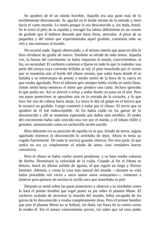 Se apoderó de él un miedo horrible. Aquello era una parte más de lo
terriblemente desconocido. Se agachó en el borde mismo de la entrada y miró
hacia el vasto mundo. Lo temía porque le era desconocido y, sin duda, hostil.
Se le erizó el pelo de la espalda y encogió los labios débilmente en un conato
de gruñido que él hubiera deseado que fuera feroz, aterrador. A pesar de su
pequeñez y del temor que experimentaba aquel gruñido, constituía todo un
reto y una amenaza al mundo.
No ocurrió nada. Siguió observando, y el mismo interés que puso en ello le
hizo olvidarse de gruñir de nuevo. También se olvidó de todo temor. Aquella
vez, la fuerza del crecimiento se había impuesto al miedo, convirtiéndose, al
fin, en oscuridad. El cachorro comenzó a fijarse en todo lo que lo rodeaba: una
parte del arroyo cuya corriente brillaba al sol; el pino tronchado por el viento
que se mantenía aún al borde del ribazo mismo, que subía hasta donde él se
hallaba y se interrumpía de pronto a medio metro de la boca de la cueva en
que estaba agachado. Pero el lobezno gris siempre había vivido en suelo llano.
Jamás sintió hasta entonces el dolor que produce una caída. Incluso ignoraba
lo que podía ser. Así se atrevió a echar a andar dando un paso en el aire. Pero
sus patas posteriores se apoyaban aún en la entrada de la covacha, y lo que
hizo fue irse de cabeza hacia abajo. La tierra le dio tal golpe en el hocico que
le arrancó un gruñido. Luego comenzó a rodar por el ribazo. El terror que se
apoderó de él fue indescriptible. Al fin había caído en las garras de lo
desconocido y allí se mantenía esperando aún daños más terribles. El poder
del crecimiento había sido vencido esta vez por el miedo, y el lobato chilló y
gimoteó, atemorizado como un cachorrillo recién nacido.
Bien diferente era su posición de aquella en la que, helado de terror, seguía
agachado mientras lo desconocido lo acechaba de lejos. Ahora lo tenía ya
cogido fuertemente. De nada le serviría guardar silencio. Por otra parte, lo que
sentía no era ya simplemente el miedo de antes, sino verdadero horror
convulsivo.
Pero el ribazo se había vuelto menos pendiente, y su base estaba cubierta
de hierba. Disminuyó la velocidad de la caída. Cuando al fin el lobato se
detuvo, lanzó un último aullido de agonía, al que siguió un largo y lloroso
lamento. Además, y como la cosa más natural del mundo —durante su vida
había procedido mil veces a otros tantos aseos semejantes—, comenzó a
lamerse para quitarse de encima la arcilla seca que manchaba su piel.
Después se sentó sobre las patas posteriores y observó a su alrededor como
lo hará el primer hombre que logre poner su pie sobre el planeta Marte. El
cachorro acababa de atravesar la muralla del mundo, había escapado de las
garras de lo desconocido y estaba completamente ileso. Pero el primer hombre
que pise el planeta Marte no se hallará, sin duda, tan fuera de su centro como
lo estaba él. Sin el menor conocimiento previo, sin saber que tal cosa podía
 