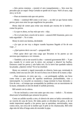 —Seis perros tenemos —insistió el otro tranquilamente—. Seis eran los
pescados que yo saqué. Oreja Cortada se quedó sin el suyo. Volví al saco, cogí
otro y se lo di.
—Pues no tenemos más que seis perros.
—Henry —continuó Bill como si tal cosa—, no diré yo que fueran todos
perros; pero eran siete los que engulleron los pescados.
Henry dejó de comer para echar una mirada por encima de la lumbre y
contar los perros.
—Lo que es ahora, no hay más que seis —dijo.
—Yo vi al otro huir a través de la nieve —anunció Bill fríamente, pero con
toda seguridad—. Yo vi siete.
Henry lo miró con lástima, diciéndole:
—¡Lo que yo me voy a alegrar cuando hayamos llegado al fin de este
viaje…!
—¿Qué quieres decir con eso? —preguntó Bill.
—Pues quise decir que esta carga que llevamos te ha puesto ya tan
nervioso que empiezas a ver visiones.
—También a mí se me ocurrió la idea —contestó gravemente Bill—. Y por
eso, cuando lo vi correr por la nieve, me acerqué y observé las huellas.
Entonces conté los perros y aún había seis. En la nieve han quedado todavía
las pisadas. ¿Quieres verlas? Yo te las enseñaré.
Henry no contestó y siguió mascando en silencio, hasta que, terminada la
comida, tomó una taza de café. Se secó la boca con el dorso de la mano y dijo:
—Pues entonces, tú crees que era… —un prolongado aullido, tan feroz
como triste y que partía de aquellas tenebrosas profundidades, vino a
interrumpirle. Lo escuchó un momento y luego terminó la frase diciendo—:
Uno de esos —al tiempo que acompañaba las palabras con un movimiento de
la mano, señalando al sitio de donde el aullido provenía.
Bill asintió con la cabeza.
—Yo me inclinaría a creer esto antes que otra cosa —indicó—. Tú mismo
observaste la barahúnda que armaron los perros.
Como un aullido sucedía a otro, el silencio de antes se había convertido en
un vocerío de casa de locos. De todas partes se elevaban los gritos, y de tal
modo impresionó aquello a los perros, que se apretaban, aterrorizados, unos
contra otros, tan cerca de la lumbre que el pelo se les chamuscaba. Bill echó
algo más de leña al fuego antes de encender la pipa.
 