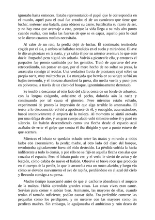 ignoraba hasta entonces. Estaba representando el papel que le correspondía en
el mundo, aquel para el cual fue creado: el de un carnívoro que tiene que
luchar, sostener una batalla, para obtener su carne. Justificaba su razón de ser,
y no hay cosa que aventaje a esto, porque la vida llega a su más alto punto
cuando realiza, con todas las fuerzas de que se es capaz, aquello para lo cual
se le dieron cuantos medios necesitaba.
Al cabo de un rato, la perdiz dejó de luchar. Él continuaba teniéndola
cogida por el ala, y ambos se hallaban tendidos en el suelo y mirándose. El ave
le dio un picotazo en la nariz, y ya sabía él por su anterior aventura lo que esto
duele. Parpadeó pero siguió sin soltarla. Volvió a picotearle ella, y entonces el
parpadeo fue pronto sustituido por los gemidos. Trató de apartarse del ave
retrocediendo, sin pensar en que, por el mero hecho de no soltar su presa, la
arrastraba consigo al recular. Una verdadera lluvia de picotazos cayó sobre su
propia nariz, muy maltrecha ya. La marejada que hervía en su sangre sufrió un
bajón tremendo, y el lobezno abandonó la presa, dio media vuelta y puso pies
en polvorosa, a través de un claro del bosque, ignominiosamente derrotado.
Se tendió a descansar al otro lado del claro, cerca de un borde de arbustos,
con la lengua colgando, anhelante el pecho, dolorida aún la nariz y
continuando por tal causa el gimoteo. Pero mientras estaba echado,
experimentó de pronto la impresión de que algo terrible lo amenazaba. El
terror a lo desconocido volvió a apoderarse de él, y encogido, acurrucándose,
buscó instintivamente el amparo de la maleza. Al momento se sintió azotado
por una ráfaga de aire, y un gran cuerpo alado voló siniestro sobre él y pasó en
silencio. Un halcón descendiendo como una flecha desde el espacio azul
acababa de errar el golpe que contra él iba dirigido y que a punto estuvo de
que acertara.
Mientras el lobato se quedaba echado entre las matas y mirando a todos
lados con azoramiento, la perdiz madre, al otro lado del claro del bosque,
revoloteaba agitadamente fuera del nido destruido. La pérdida sufrida la hacía
indiferente a todo lo demás, y por ello no se fijó en aquella flecha con alas que
cruzaba el espacio. Pero el lobato pudo ver, y el verlo le sirvió de aviso y de
lección, cómo calaba de nuevo el halcón. Observó el breve roce que producía
en el cuerpo de la perdiz, lo que le arrancó a esta un ronco alarido, y luego vio
cómo se elevaba nuevamente el ave de rapiña, perdiéndose en el azul del cielo
y llevando consigo a su presa.
Mucho tiempo transcurrió antes de que el cachorro abandonara el amparo
de la maleza. Había aprendido grandes cosas. Las cosas vivas eran carne.
Servían para comer y sabían bien. Asimismo, las mayores de ellas, cuando
tenían el tamaño suficiente, podían causar daño. Era preferible comerse las
pequeñas como los perdigones, y no meterse con las mayores como las
perdices madres. Sin embargo, le aguijoneaba el ambicioso y ruin deseo de
 