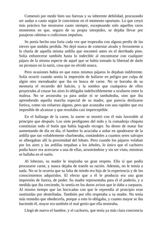 Comenzó por medir bien sus fuerzas y su inherente debilidad, procurando
ser audaz o cauto según le conviniese en el momento oportuno. Lo que creyó
más práctico fue mostrarse cauto siempre, exceptuando solo aquellos raros
momentos en que, seguro de su propia intrepidez, se dejaba llevar por
pasajeras rabietas o codiciosos impulsos.
Se ponía hecho una furia cada vez que tropezaba con alguna perdiz de las
nieves que andaba perdida. No dejó nunca de contestar airado y ferozmente a
la charla de aquella misma ardilla que encontró antes en el derribado pino.
Solía enfurecerse también hasta lo indecible al encontrarse con cualquier
pájaro de la misma especie de aquel que se había tomado la libertad de darle
un picotazo en la nariz, cosa que no olvidó nunca.
Pero ocasiones había en que estos mismos pájaros lo dejaban indiferente.
Solía ocurrir cuando sentía la impresión de hallarse en peligro por culpa de
algún otro merodeador que iba en busca de carne. No se borraba de su
memoria el recuerdo del halcón, y la sombra que cualquiera de ellos
proyectaba al cruzar los aires lo obligaba indefectiblemente a ocultarse entre la
maleza. No se arrastraba ya para andar ni se tambaleaba, sino que iba
aprendiendo aquella marcha especial de su madre, que parecía deslizarse
furtiva, como sin esfuerzo alguno, pero que avanzaba con una rapidez que era
imposible de alcanzar y que resultaba casi imperceptible.
En el hallazgo de la carne, la suerte se mostró con él más favorable al
principio que después. Los siete perdigones del nido y la comadreja chiquita
constituían todo el botín que había logrado recoger. Su deseo de matar fue
aumentando de día en día, el hambre lo acuciaba a soñar en apoderarse de la
ardilla que tan volublemente charloteaba, contándoles a cuantos seres salvajes
se albergaban allí la proximidad del lobato. Pero cuando los pájaros volaban
por los aires y las ardillas trepaban a los árboles, lo único que el cachorro
podía hacer era acercarse a una de ellas, arrastrándose y sin ser visto, mientras
se hallaba en el suelo.
Al lobezno, su madre le inspiraba un gran respeto. Ella sí que podía
procurarse carne, y nunca dejaba de traerle su ración. Además, no le temía a
nada. No se le ocurría que su falta de miedo era hija de la experiencia y de los
conocimientos adquiridos. El efecto que a él le producía era una gran
impresión de fuerza, de poder. Su madre representaba para él el poderío, y a
medida que iba creciendo, lo sentía en los duros avisos que le daba a zarpazos.
Al mismo tiempo que las hocicadas con que le reprendía al principio eran
sustituidas por dentelladas. También por ello respetaba a su madre. No tenía
más remedio que obedecerla, porque a esto lo obligaba, y cuanto mayor se iba
haciendo él, mayor era también el mal genio que ella mostraba.
Llegó de nuevo el hambre, y el cachorro, que tenía ya más clara conciencia
 