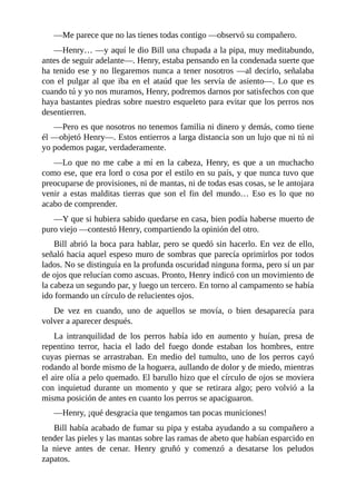 —Me parece que no las tienes todas contigo —observó su compañero.
—Henry… —y aquí le dio Bill una chupada a la pipa, muy meditabundo,
antes de seguir adelante—. Henry, estaba pensando en la condenada suerte que
ha tenido ese y no llegaremos nunca a tener nosotros —al decirlo, señalaba
con el pulgar al que iba en el ataúd que les servía de asiento—. Lo que es
cuando tú y yo nos muramos, Henry, podremos darnos por satisfechos con que
haya bastantes piedras sobre nuestro esqueleto para evitar que los perros nos
desentierren.
—Pero es que nosotros no tenemos familia ni dinero y demás, como tiene
él —objetó Henry—. Estos entierros a larga distancia son un lujo que ni tú ni
yo podemos pagar, verdaderamente.
—Lo que no me cabe a mí en la cabeza, Henry, es que a un muchacho
como ese, que era lord o cosa por el estilo en su país, y que nunca tuvo que
preocuparse de provisiones, ni de mantas, ni de todas esas cosas, se le antojara
venir a estas malditas tierras que son el fin del mundo… Eso es lo que no
acabo de comprender.
—Y que si hubiera sabido quedarse en casa, bien podía haberse muerto de
puro viejo —contestó Henry, compartiendo la opinión del otro.
Bill abrió la boca para hablar, pero se quedó sin hacerlo. En vez de ello,
señaló hacia aquel espeso muro de sombras que parecía oprimirlos por todos
lados. No se distinguía en la profunda oscuridad ninguna forma, pero sí un par
de ojos que relucían como ascuas. Pronto, Henry indicó con un movimiento de
la cabeza un segundo par, y luego un tercero. En torno al campamento se había
ido formando un círculo de relucientes ojos.
De vez en cuando, uno de aquellos se movía, o bien desaparecía para
volver a aparecer después.
La intranquilidad de los perros había ido en aumento y huían, presa de
repentino terror, hacia el lado del fuego donde estaban los hombres, entre
cuyas piernas se arrastraban. En medio del tumulto, uno de los perros cayó
rodando al borde mismo de la hoguera, aullando de dolor y de miedo, mientras
el aire olía a pelo quemado. El barullo hizo que el círculo de ojos se moviera
con inquietud durante un momento y que se retirara algo; pero volvió a la
misma posición de antes en cuanto los perros se apaciguaron.
—Henry, ¡qué desgracia que tengamos tan pocas municiones!
Bill había acabado de fumar su pipa y estaba ayudando a su compañero a
tender las pieles y las mantas sobre las ramas de abeto que habían esparcido en
la nieve antes de cenar. Henry gruñó y comenzó a desatarse los peludos
zapatos.
 