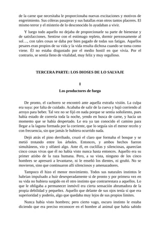 de la carne que necesitaba le proporcionaba nuevas excitaciones y motivos de
engreimiento. Sus cóleras pasajeras y sus batallas eran otros tantos placeres. El
mismo terror y el misterio de lo desconocido lo ayudaban a vivir.
Y luego todo aquello no dejaba de proporcionarle su parte de bienestar y
de satisfacciones. Sentirse con el estómago repleto, dormir perezosamente al
sol…, con tales cosas se daba por bien pagado de todas sus fatigas. Aquellos
pesares eran propios de su vida y la vida resulta dichosa cuando se toma como
viene. Él no estaba disgustado por el medio hostil en que vivía. Por el
contrario, se sentía lleno de vitalidad, muy feliz y muy orgulloso.
TERCERA PARTE: LOS DIOSES DE LO SALVAJE
I
Los productores de fuego
De pronto, el cachorro se encontró ante aquella extraña visión. La culpa
era suya: por falta de cuidado. Acababa de salir de la cueva y bajó corriendo al
arroyo para beber. Tal vez no se fijó en nada porque se sentía soñoliento, pues
había estado de correría toda la noche, yendo en busca de carne, y hacía un
momento que se había despertado. Le era ya tan conocido el camino para
llegar a la laguna formada por la corriente, que lo seguía sin el menor recelo y
con frecuencia, sin que jamás le hubiera ocurrido nada.
Dejó atrás el pino derribado, cruzó el claro que formaba el bosque y se
metió trotando entre los árboles. Entonces, y ambos hechos fueron
simultáneos, vio y olfateó algo. Ante él, en cuclillas y silenciosas, aparecían
cinco cosas vivas que él no había visto nunca hasta entonces. Aquello era su
primer atisbo de la raza humana. Pero, a su vista, ninguno de los cinco
hombres se apresuró a levantarse, ni le enseñó los dientes, ni gruñó. No se
movieron, sino que continuaron allí silenciosos y amenazadores.
Tampoco él hizo el menor movimiento. Todos sus naturales instintos le
habrían impulsado a huir desesperadamente si de pronto y por primera vez en
su vida no hubiera surgido en él otro instinto que contrarrestara a aquellos. Lo
que le obligaba a permanecer inmóvil era cierta sensación abrumadora de la
propia debilidad y pequeñez. Aquello que delante de sus ojos tenía sí que era
superioridad y poderío, algo que quedaba muy lejos de sus propios límites.
Nunca había visto hombres; pero cierto vago, oscuro instinto le estaba
diciendo que era preciso reconocer en el hombre al animal que había sabido
 