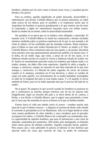hombres, saltaban por los aires como si fueran cosas vivas, y causaban graves
heridas a los perros.
Para su cerebro, aquello significaba un poder desusado, inconcebible y
sobrenatural, casi divino. Colmillo Blanco, por su misma naturaleza, no sabía
nada acerca de los dioses; pero el asombro y el respetuoso temor que le
inspiraban los hombres se parecía grandemente a lo que sentiría uno de estos
al contemplar a algún ser sobrenatural lanzando rayos con ambas manos,
desde la cumbre de un monte, sobre la maravillada humanidad.
No quedaba ni un perro que no se hubiera visto obligado a retroceder. El
tumulto cesó. Y Colmillo Blanco se lamió las contusiones y heridas recibidas
mientras meditaba sobre su primera experiencia de lo que es una manada y de
cómo le sabían a él las crueldades que las manadas cometen. Hasta entonces,
para el lobato su raza solo estaba formada por el Tuerto, su madre y él. Para
Colmillo Blanco, ellos constituían toda una raza aparte, y, de pronto, descubría
otros muchos seres que aparentemente pertenecían también a la misma raza. Y
le dolía, de un modo vago, que estos, a pesar de ser de los suyos, se le
hubieran echado encima en cuanto lo vieron y hubieran tratado de acabar con
él. Sentía un resentimiento parecido contra los hombres que habían atado a su
madre; aunque, sin duda, ellos eran superiores. Aquello le sabía a engaño, a
trampa, a cautiverio, aunque no estuviera él aún bien enterado de lo que eran
trampas y cautiverios. La libertad de andar vagando, de correr, de echarse
cuando se le antojara, constituía en él una herencia, y ahora se cortaba de
cuajo con todo aquello. Los movimientos de su madre quedaban restringidos
al radio de la longitud del palo al cual estaba sujeta. Y a él aquello le servía
también de límite, pues no se había apartado más que lo preciso del lado de su
madre.
No le gustó. Ni tampoco lo que ocurrió cuando los hombres se pusieron en
pie y continuaron su marcha, porque entonces uno de los de aspecto más
insignificante cogió un extremo del palo y se llevó detrás de él, cautiva, a
Kiche, y tras Kiche a Colmillo Blanco, que le seguía muy perturbado y triste
por el cariz que iba tomando la nueva aventura en la que se hallaba metido.
Fueron hacia el valle por donde corría el arroyo —estaban mucho más
lejos de lo que el lobato conocía— y llegaron al extremo de dicho valle, donde
la corriente se precipitaba en el río Mackenzie. Allí, en el lugar donde se veían
unas canoas pendientes de altos mástiles y unos secaderos para el pescado,
acamparon los indios, y Colmillo Blanco los contempló con asombrados ojos.
La superioridad de aquellos hombres, que para él pertenecían a otra clase de
animales, aumentaba por momentos. Allí estaba, para atestiguarla, su dominio
sobre tantos perros de afilados colmillos. Aquello respiraba fuerza, poderío.
Pero mayor aún y más admirable le parecía al lobezno el otro dominio que
ejercían sobre las cosas que carecían de vida, su poder de comunicar
 