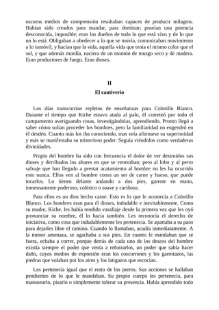 oscuros medios de comprensión resultaban capaces de producir milagros.
Habían sido creados para mandar, para dominar; poseían una potencia
desconocida, imposible; eran los dueños de todo lo que está vivo y de lo que
no lo está. Obligaban a obedecer a lo que se movía, comunicaban movimiento
a lo inmóvil, y hacían que la vida, aquella vida que tenía el mismo color que el
sol, y que además mordía, naciera de un montón de musgo seco y de madera.
Eran productores de fuego. Eran dioses.
II
El cautiverio
Los días transcurrían repletos de enseñanzas para Colmillo Blanco.
Durante el tiempo que Kiche estuvo atada al palo, él correteó por todo el
campamento averiguando cosas, investigándolas, aprendiendo. Pronto llegó a
saber cómo solían proceder los hombres, pero la familiaridad no engendró en
él desdén. Cuanto más los iba conociendo, mas veía afirmarse su superioridad
y más se manifestaba su misterioso poder. Seguía viéndolos como verdaderas
divinidades.
Propio del hombre ha sido con frecuencia el dolor de ver destruidos sus
dioses y derribados los altares en que se veneraban; pero al lobo y al perro
salvaje que han llegado a prestar acatamiento al hombre no les ha ocurrido
esto nunca. Ellos ven al hombre como un ser de carne y hueso, que puede
tocarlos. Lo tienen delante andando a dos pies, garrote en mano,
inmensamente poderoso, colérico o suave y cariñoso.
Para ellos es un dios hecho carne. Esto es lo que le acontecía a Colmillo
Blanco. Los hombres eran para él dioses, indudable e inevitablemente. Como
su madre, Kiche, les había rendido vasallaje desde la primera vez que les oyó
pronunciar su nombre, él lo hacía también. Les reconocía el derecho de
iniciativa, como cosa que indudablemente les pertenecía. Se apartaba a su paso
para dejarles libre el camino. Cuando lo llamaban, acudía inmediatamente. A
la menor amenaza, se agachaba a sus pies. En cuanto le mandaban que se
fuera, echaba a correr, porque detrás de cada uno de los deseos del hombre
existía siempre el poder que venía a reforzarlos, un poder que sabía hacer
daño, cuyos medios de expresión eran los coscorrones y los garrotazos, las
piedras que volaban por los aires y los latigazos que escocían.
Les pertenecía igual que el resto de los perros. Sus acciones se hallaban
pendientes de lo que le mandaban. Su propio cuerpo les pertenecía, para
manosearlo, pisarlo o simplemente tolerar su presencia. Había aprendido todo
 