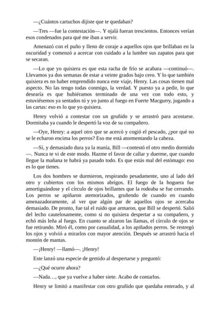 —¿Cuántos cartuchos dijiste que te quedaban?
—Tres —fue la contestación—. Y ojalá fueran trescientos. Entonces verían
esos condenados para qué me iban a servir.
Amenazó con el puño y lleno de coraje a aquellos ojos que brillaban en la
oscuridad y comenzó a acercar con cuidado a la lumbre sus zapatos para que
se secaran.
—Lo que yo quisiera es que esta racha de frío se acabara —continuó—.
Llevamos ya dos semanas de estar a veinte grados bajo cero. Y lo que también
quisiera es no haber emprendido nunca este viaje, Henry. Las cosas tienen mal
aspecto. No las tengo todas conmigo, la verdad. Y puesto ya a pedir, lo que
desearía es que hubiéramos terminado de una vez con todo esto, y
estuviésemos ya sentados tú y yo junto al fuego en Fuerte Macgurry, jugando a
las cartas: eso es lo que yo quisiera.
Henry volvió a contestar con un gruñido y se arrastró para acostarse.
Dormitaba ya cuando le despertó la voz de su compañero.
—Oye, Henry: a aquel otro que se acercó y cogió el pescado, ¿por qué no
se le echaron encima los perros? Eso me está atormentando la cabeza.
—Sí, y demasiado dura ya la manía, Bill —contestó el otro medio dormido
—. Nunca te vi de este modo. Hazme el favor de callar y duerme, que cuando
llegue la mañana te habrá ya pasado todo. Es que estás mal del estómago: eso
es lo que tienes.
Los dos hombres se durmieron, respirando pesadamente, uno al lado del
otro y cubiertos con los mismos abrigos. El fuego de la hoguera fue
amortiguándose y el círculo de ojos brillantes que la rodeaba se fue cerrando.
Los perros se apiñaron atemorizados, gruñendo de cuando en cuando
amenazadoramente, al ver que algún par de aquellos ojos se acercaba
demasiado. De pronto, fue tal el ruido que armaron, que Bill se despertó. Salió
del lecho cautelosamente, como si no quisiera despertar a su compañero, y
echó más leña al fuego. En cuanto se alzaron las llamas, el círculo de ojos se
fue retirando. Miró él, como por casualidad, a los apiñados perros. Se restregó
los ojos y volvió a mirarlos con mayor atención. Después se arrastró hacia el
montón de mantas.
—¡Henry! —llamó—. ¡Henry!
Este lanzó una especie de gemido al despertarse y preguntó:
—¿Qué ocurre ahora?
—Nada…, que ya vuelve a haber siete. Acabo de contarlos.
Henry se limitó a manifestar con otro gruñido que quedaba enterado, y al
 