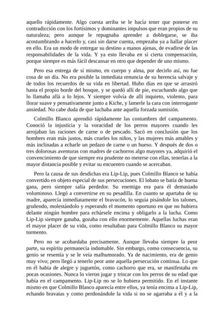 aquello rápidamente. Algo cuesta arriba se le hacía tener que ponerse en
contradicción con los fortísimos y dominantes impulsos que eran propios de su
naturaleza; pero aunque le repugnaba aprender a doblegarse, se iba
acostumbrando a hacerlo y, casi sin darse cuenta, empezaba ya a hallar placer
en ello. Era un modo de entregar su destino a manos ajenas, de evadirse de las
responsabilidades de la vida. Y ya esto llevaba en sí cierta compensación,
porque siempre es más fácil descansar en otro que depender de uno mismo.
Pero esa entrega de sí mismo, en cuerpo y alma, por decirlo así, no fue
cosa de un día. No era posible la inmediata renuncia de su herencia salvaje y
de todos los recuerdos de su vida en libertad. Hubo días en que se arrastró
hasta el propio borde del bosque, y se quedó allí de pie, escuchando algo que
lo llamaba allá a lo lejos. Y siempre volvía de allí inquieto, violento, para
llorar suave y pensativamente junto a Kiche, y lamerle la cara con interrogante
ansiedad. No cabe duda de que luchaba ante aquella forzada sumisión.
Colmillo Blanco aprendió rápidamente las costumbres del campamento.
Conoció la injusticia y la voracidad de los perros mayores cuando les
arrojaban las raciones de carne o de pescado. Sacó en conclusión que los
hombres eran más justos, más crueles los niños, y las mujeres más amables y
más inclinadas a echarle un pedazo de carne o un hueso. Y después de dos o
tres dolorosas aventuras con madres de cachorros algo mayores ya, adquirió el
convencimiento de que siempre era prudente no meterse con ellas, tenerlas a la
mayor distancia posible y evitar su encuentro cuando se acercaban.
Pero la causa de sus desdichas era Lip-Lip, pues Colmillo Blanco se había
convertido en objeto especial de sus persecuciones. El lobato se batía de buena
gana, pero siempre salía perdedor. Su enemigo era para él demasiado
voluminoso. Llegó a convertirse en su pesadilla. En cuanto se apartaba de su
madre, aparecía inmediatamente el bravucón, lo seguía pisándole los talones,
gruñendo, molestándolo y esperando el momento oportuno en que no hubiera
delante ningún hombre para echársele encima y obligarlo a la lucha. Como
Lip-Lip siempre ganaba, gozaba con ello enormemente. Aquellas luchas eran
el mayor placer de su vida, como resultaban para Colmillo Blanco su mayor
tormento.
Pero no se acobardaba precisamente. Aunque llevaba siempre la peor
parte, su espíritu permanecía indomable. Sin embargo, como consecuencia, su
genio se resentía y se le veía malhumorado. Ya de nacimiento, era de genio
muy vivo; pero llegó a tenerlo peor ante aquella persecución continua. Lo que
en él había de alegre y juguetón, como cachorro que era, se manifestaba en
pocas ocasiones. Nunca lo vieron jugar y triscar con los perros de su edad que
había en el campamento. Lip-Lip no se lo hubiera permitido. En el instante
mismo en que Colmillo Blanco aparecía entre ellos, ya tenía encima a Lip-Lip,
echando bravatas y como perdonándole la vida si no se agarraba a él y a la
 