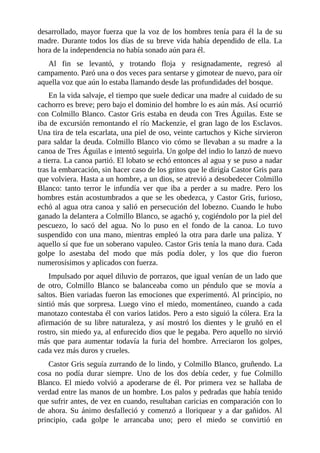 desarrollado, mayor fuerza que la voz de los hombres tenía para él la de su
madre. Durante todos los días de su breve vida había dependido de ella. La
hora de la independencia no había sonado aún para él.
Al fin se levantó, y trotando floja y resignadamente, regresó al
campamento. Paró una o dos veces para sentarse y gimotear de nuevo, para oír
aquella voz que aún lo estaba llamando desde las profundidades del bosque.
En la vida salvaje, el tiempo que suele dedicar una madre al cuidado de su
cachorro es breve; pero bajo el dominio del hombre lo es aún más. Así ocurrió
con Colmillo Blanco. Castor Gris estaba en deuda con Tres Águilas. Este se
iba de excursión remontando el río Mackenzie, el gran lago de los Esclavos.
Una tira de tela escarlata, una piel de oso, veinte cartuchos y Kiche sirvieron
para saldar la deuda. Colmillo Blanco vio cómo se llevaban a su madre a la
canoa de Tres Águilas e intentó seguirla. Un golpe del indio lo lanzó de nuevo
a tierra. La canoa partió. El lobato se echó entonces al agua y se puso a nadar
tras la embarcación, sin hacer caso de los gritos que le dirigía Castor Gris para
que volviera. Hasta a un hombre, a un dios, se atrevió a desobedecer Colmillo
Blanco: tanto terror le infundía ver que iba a perder a su madre. Pero los
hombres están acostumbrados a que se les obedezca, y Castor Gris, furioso,
echó al agua otra canoa y salió en persecución del lobezno. Cuando le hubo
ganado la delantera a Colmillo Blanco, se agachó y, cogiéndolo por la piel del
pescuezo, lo sacó del agua. No lo puso en el fondo de la canoa. Lo tuvo
suspendido con una mano, mientras empleó la otra para darle una paliza. Y
aquello sí que fue un soberano vapuleo. Castor Gris tenía la mano dura. Cada
golpe lo asestaba del modo que más podía doler, y los que dio fueron
numerosísimos y aplicados con fuerza.
Impulsado por aquel diluvio de porrazos, que igual venían de un lado que
de otro, Colmillo Blanco se balanceaba como un péndulo que se movía a
saltos. Bien variadas fueron las emociones que experimentó. Al principio, no
sintió más que sorpresa. Luego vino el miedo, momentáneo, cuando a cada
manotazo contestaba él con varios latidos. Pero a esto siguió la cólera. Era la
afirmación de su libre naturaleza, y así mostró los dientes y le gruñó en el
rostro, sin miedo ya, al enfurecido dios que le pegaba. Pero aquello no sirvió
más que para aumentar todavía la furia del hombre. Arreciaron los golpes,
cada vez más duros y crueles.
Castor Gris seguía zurrando de lo lindo, y Colmillo Blanco, gruñendo. La
cosa no podía durar siempre. Uno de los dos debía ceder, y fue Colmillo
Blanco. El miedo volvió a apoderarse de él. Por primera vez se hallaba de
verdad entre las manos de un hombre. Los palos y pedradas que había tenido
que sufrir antes, de vez en cuando, resultaban caricias en comparación con lo
de ahora. Su ánimo desfalleció y comenzó a lloriquear y a dar gañidos. Al
principio, cada golpe le arrancaba uno; pero el miedo se convirtió en
 