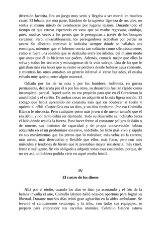 diversión favorita. Era un juego muy serio y llegaba a ser mortal en muchos
casos. El lobato, por otra parte, fiándose de la superior ligereza de sus pies, no
sentía el menor miedo de aventurarse por lugares lejanos. Durante todo el
tiempo en que estuvo esperando en vano que su madre regresara, condujo,
pues, muchas veces a los perros que le perseguían a través de los bosques
cercanos. Pero, invariablemente, los perseguidores acababan por perder su
rastro. Su alboroto continuo le indicaba siempre dónde se hallaban sus
enemigos, mientras que el lobezno corría tan solitario como silenciosamente,
como si fuera una sombra que se deslizaba entre los árboles, del mismo modo
que antes que él lo hicieron sus padres. Además, conocía mejor que ellos la
selva y todos los secretos y estratagemas de la vida salvaje. Una de las que le
gustaban más era hacer que su rastro se perdiera donde hubiese agua corriente,
y mientras los otros armaban un griterío infernal al verse burlados, él estaba
echado muy quieto, entre algún matorral.
Odiado por los de su raza y por los hombres, indómito, en guerra
permanente, declarada por él o por los otros, su desarrollo fue tan rápido como
incompleto, parcial. Aquel suelo no era propicio para que en él florecieran la
amabilidad y el cariño. De ambas cosas no adquirió ni la más ligera noción. El
código que había aprendido no consistía más que en obedecer al fuerte y
oprimir al débil. Castor Gris era un dios, y un dios fortísimo. Por eso Colmillo
Blanco le obedecía. Pero cualquier perro más joven o de menor tamaño que él
era débil, y por tanto debía ser destruido. Todo su desarrollo se inclinaba hacia
el lado donde residía la fuerza. Para hacer frente al constante peligro de daño o
de muerte, sus instintos de rapacidad y de propia conservación habían
adquirido en él un predominio excesivo, indebido. Se hizo más vivo y rápido
en sus movimientos que los perros que lo rodeaban; más veloz en la carrera;
más astuto, más destructivo y flexible que ellos; más flaco, pero con más
músculos y tendones de hierro que le prestaban mayor resistencia; más cruel,
feroz e inteligente. Se vio obligado a adquirir todas esas cualidades, porque, de
no ser así, no hubiera podido vivir en aquel medio hostil.
IV
El rastro de los dioses
Allá por el otoño, cuando los días se iban ya acortando y el frío de la
helada invadía el aire, Colmillo Blanco halló ocasión oportuna para lograr su
libertad. Durante muchos días reinó gran agitación en la aldea ambulante. Se
levantó el campamento veraniego, y la tribu, con todos sus equipajes, se
preparó para emprender sus cacerías otoñales. Colmillo Blanco estuvo
 