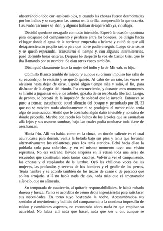 observándolo todo con ansiosos ojos, y cuando las chozas fueron desmontadas
por los indios y se cargaron las canoas en la orilla, comprendió lo que ocurría.
Las embarcaciones se iban, y algunas habían desaparecido ya, río abajo.
Decidió quedarse rezagado con toda intención. Esperó la ocasión oportuna
para escaparse del campamento y perderse entre los bosques. Se dirigió hacia
el lugar donde el agua de la corriente empezaba a helarse y cuidó de que allí
desapareciera su propio rastro para que no se pudiera seguir. Luego se arrastró
y se quedó esperando. Transcurrió el tiempo y, con algunas intermitencias,
pasó dormido horas enteras. Después lo despertó la voz de Castor Gris, que lo
iba llamando por su nombre. Se oían otras voces también.
Distinguió claramente la de la mujer del indio y la de Mit-sah, su hijo.
Colmillo Blanco tembló de miedo, y aunque su primer impulso fue salir de
su escondrijo, lo resistió y se quedó quieto. Al cabo de un rato, las voces se
alejaron hasta dejar de oírse. Esperó algún tiempo más y salió, al fin, para
disfrutar de la alegría del triunfo. Iba oscureciendo, y durante unos momentos
se limitó a juguetear entre los árboles, gozaba de su recobrada libertad. Luego,
de pronto, se percató de la impresión de soledad que le invadía. Entonces se
puso a pensar, escuchando aquel silencio del bosque y perturbado por él. El
que no se moviera nada absolutamente ni se produjera el menor ruido tenía
algo de amenazador. Sintió que le acechaba algún daño invisible y no sabía de
dónde procedía. Miraba con recelo los bultos de los árboles que se asomaban
allá lejos y sus oscuras sombras, bajo las cuales podía ocultarse toda clase de
asechanzas.
Hacía frío. Allí no había, como en la choza, un rincón caliente en el cual
acurrucarse para dormir. Sentía la helada bajo sus pies y tenía que levantar
alternativamente los delanteros, pues los tenía ateridos. Echó hacia ellos la
poblada cola para cubrirlos, y en el mismo momento tuvo una visión
repentina. No era extraño: llevaba impresa en la retina toda una serie de
recuerdos que constituían otros tantos cuadros. Volvió a ver el campamento,
las chozas y el resplandor de la lumbre. Oyó las chillonas voces de las
mujeres, las profundas y severas de los hombres y el gruñir de los perros.
Tenía hambre y se acordó también de los trozos de carne o de pescado que
solían arrojarle. Allí no había nada de eso, nada más que el amenazador
silencio, que no alimenta.
Su temporada de cautiverio, al quitarle responsabilidades, le había robado
dureza y fuerza. Ya no se acordaba de cómo debía ingeniárselas para satisfacer
sus necesidades. En torno suyo bostezaba la noche. Acostumbrados sus
sentidos al movimiento y bullicio del campamento, a la continua impresión de
ruidos y cambiantes aspectos, no encontraba ahora nada en que emplear su
actividad. No había allí nada que hacer, nada que ver u oír, aunque se
 