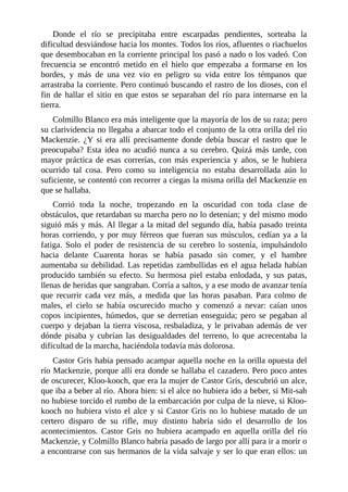 Donde el río se precipitaba entre escarpadas pendientes, sorteaba la
dificultad desviándose hacia los montes. Todos los ríos, afluentes o riachuelos
que desembocaban en la corriente principal los pasó a nado o los vadeó. Con
frecuencia se encontró metido en el hielo que empezaba a formarse en los
bordes, y más de una vez vio en peligro su vida entre los témpanos que
arrastraba la corriente. Pero continuó buscando el rastro de los dioses, con el
fin de hallar el sitio en que estos se separaban del río para internarse en la
tierra.
Colmillo Blanco era más inteligente que la mayoría de los de su raza; pero
su clarividencia no llegaba a abarcar todo el conjunto de la otra orilla del río
Mackenzie. ¿Y si era allí precisamente donde debía buscar el rastro que le
preocupaba? Esta idea no acudió nunca a su cerebro. Quizá más tarde, con
mayor práctica de esas correrías, con más experiencia y años, se le hubiera
ocurrido tal cosa. Pero como su inteligencia no estaba desarrollada aún lo
suficiente, se contentó con recorrer a ciegas la misma orilla del Mackenzie en
que se hallaba.
Corrió toda la noche, tropezando en la oscuridad con toda clase de
obstáculos, que retardaban su marcha pero no lo detenían; y del mismo modo
siguió más y más. Al llegar a la mitad del segundo día, había pasado treinta
horas corriendo, y por muy férreos que fueran sus músculos, cedían ya a la
fatiga. Solo el poder de resistencia de su cerebro lo sostenía, impulsándolo
hacia delante Cuarenta horas se había pasado sin comer, y el hambre
aumentaba su debilidad. Las repetidas zambullidas en el agua helada habían
producido también su efecto. Su hermosa piel estaba enlodada, y sus patas,
llenas de heridas que sangraban. Corría a saltos, y a ese modo de avanzar tenía
que recurrir cada vez más, a medida que las horas pasaban. Para colmo de
males, el cielo se había oscurecido mucho y comenzó a nevar: caían unos
copos incipientes, húmedos, que se derretían enseguida; pero se pegaban al
cuerpo y dejaban la tierra viscosa, resbaladiza, y le privaban además de ver
dónde pisaba y cubrían las desigualdades del terreno, lo que acrecentaba la
dificultad de la marcha, haciéndola todavía más dolorosa.
Castor Gris había pensado acampar aquella noche en la orilla opuesta del
río Mackenzie, porque allí era donde se hallaba el cazadero. Pero poco antes
de oscurecer, Kloo-kooch, que era la mujer de Castor Gris, descubrió un alce,
que iba a beber al río. Ahora bien: si el alce no hubiera ido a beber, si Mit-sah
no hubiese torcido el rumbo de la embarcación por culpa de la nieve, si Kloo-
kooch no hubiera visto el alce y si Castor Gris no lo hubiese matado de un
certero disparo de su rifle, muy distinto habría sido el desarrollo de los
acontecimientos. Castor Gris no hubiera acampado en aquella orilla del río
Mackenzie, y Colmillo Blanco habría pasado de largo por allí para ir a morir o
a encontrarse con sus hermanos de la vida salvaje y ser lo que eran ellos: un
 