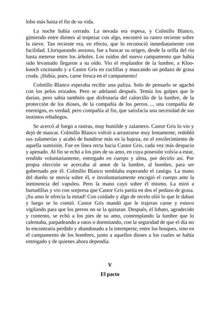 lobo más hasta el fin de su vida.
La noche había cerrado. La nevada era espesa, y Colmillo Blanco,
gimiendo entre dientes al tropezar con algo, encontró su rastro reciente sobre
la nieve. Tan reciente era, en efecto, que lo reconoció inmediatamente con
facilidad. Lloriqueando ansioso, fue a buscar su origen, desde la orilla del río
hasta meterse entre los árboles. Los ruidos del nuevo campamento que había
sido levantado llegaron a su oído. Vio el resplandor de la lumbre, a Kloo-
kooch cocinando y a Castor Gris en cuclillas y mascando un pedazo de grasa
cruda. ¡Había, pues, carne fresca en el campamento!
Colmillo Blanco esperaba recibir una paliza. Solo de pensarlo se agachó
con los pelos erizados. Pero se adelantó después. Temía los golpes que le
darían, pero sabía también que disfrutaría del calorcillo de la lumbre, de la
protección de los dioses, de la compañía de los perros…, una compañía de
enemigos, es verdad, pero compañía al fin, que satisfacía una necesidad de sus
instintos rebañegos.
Se acercó al fuego a rastras, muy humilde y zalamero. Castor Gris lo vio y
dejó de mascar. Colmillo Blanco volvió a arrastrarse muy lentamente, redobló
sus zalamerías y acabó de hundirse más en la bajeza, en el envilecimiento de
aquella sumisión. Fue en línea recta hacia Castor Gris, cada vez más despacio
y apenado. Al fin se echó a los pies de su amo, en cuya posesión volvía a estar,
rendido voluntariamente, entregado en cuerpo y alma, por decirlo así. Por
propia elección se acercaba al amor de la lumbre, al hombre, para ser
gobernado por él. Colmillo Blanco temblaba esperando el castigo. La mano
del dueño se movía sobre él, e involuntariamente encogió el cuerpo ante la
inminencia del vapuleo. Pero la mano cayó sobre él mismo. La miró a
hurtadillas y vio con sorpresa que Castor Gris partía en dos el pedazo de grasa.
¡Su amo le ofrecía la mitad! Con cuidado y algo de recelo olió lo que le daban
y luego se lo comió. Castor Gris mandó que le trajeran carne y estuvo
vigilando para que los perros no se la quitaran. Después, el lobato, agradecido
y contento, se echó a los pies de su amo, contemplando la lumbre que lo
calentaba, parpadeando a ratos o dormitando, con la seguridad de que el día no
lo encontraría perdido y abandonado a la intemperie, entre los bosques, sino en
el campamento de los hombres, junto a aquellos dioses a los cuales se había
entregado y de quienes ahora dependía.
V
El pacto
 