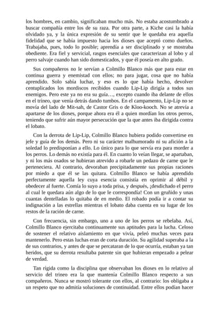los hombres, en cambio, significaban mucho más. No estaba acostumbrado a
buscar compañía entre los de su raza. Por otra parte, a Kiche casi la había
olvidado ya, y la única expresión de su sentir que le quedaba era aquella
fidelidad que se había impuesto hacia los dioses que aceptó como dueños.
Trabajaba, pues, todo lo posible; aprendía a ser disciplinado y se mostraba
obediente. Era fiel y servicial, rasgos esenciales que caracterizan al lobo y al
perro salvaje cuando han sido domesticados, y que él poseía en alto grado.
Sus compañeros no le servían a Colmillo Blanco más que para estar en
continua guerra y enemistad con ellos; no para jugar, cosa que no había
aprendido. Solo sabía luchar, y eso es lo que había hecho, devolver
centuplicados los mordiscos recibidos cuando Lip-Lip dirigía a todos sus
enemigos. Pero este ya no era su guía…, excepto cuando iba delante de ellos
en el trineo, que venía detrás dando tumbos. En el campamento, Lip-Lip no se
movía del lado de Mit-sah, de Castor Gris o de Kloo-kooch. No se atrevía a
apartarse de los dioses, porque ahora era él a quien mordían los otros perros,
teniendo que sufrir aún mayor persecución que la que antes iba dirigida contra
el lobato.
Con la derrota de Lip-Lip, Colmillo Blanco hubiera podido convertirse en
jefe y guía de los demás. Pero ni su carácter malhumorado ni su afición a la
soledad lo predisponían a ello. Lo único para lo que servía era para morder a
los perros. Lo demás no existía para él. En cuanto lo veían llegar, se apartaban,
y ni los más osados se hubieran atrevido a robarle un pedazo de carne que le
perteneciera. Al contrario, devoraban precipitadamente sus propias raciones
por miedo a que él se las quitara. Colmillo Blanco se había aprendido
perfectamente aquella ley cuya esencia consistía en oprimir al débil y
obedecer al fuerte. Comía lo suyo a toda prisa, y después, ¡desdichado el perro
al cual le quedara aún algo de lo que le correspondía! Con un gruñido y unas
cuantas dentelladas lo quitaba de en medio. El robado podía ir a contar su
indignación a las estrellas mientras el lobato daba cuenta en su lugar de los
restos de la ración de carne.
Con frecuencia, sin embargo, uno a uno de los perros se rebelaba. Así,
Colmillo Blanco ejercitaba continuamente sus aptitudes para la lucha. Celoso
de sostener el relativo aislamiento en que vivía, peleó muchas veces para
mantenerlo. Pero estas luchas eran de corta duración. Su agilidad superaba a la
de sus contrarios, y antes de que se percataran de lo que ocurría, estaban ya tan
heridos, que su derrota resultaba patente sin que hubieran empezado a pelear
de verdad.
Tan rígida como la disciplina que observaban los dioses en lo relativo al
servicio del trineo era la que mantenía Colmillo Blanco respecto a sus
compañeros. Nunca se mostró tolerante con ellos, al contrario: los obligaba a
un respeto que no admitía soluciones de continuidad. Entre ellos podían hacer
 