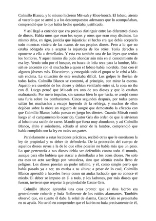 Colmillo Blanco, y lo mismo hicieron Mit-sah y Kloo-kooch. El lobato, atento
al vocerío que se armó y a los descompuestos ademanes que lo acompañaban,
comprendió que lo que había hecho quedaba justificado.
Y así llegó a entender que era preciso distinguir entre las diferentes clases
de dioses. Había unos que eran los suyos y otros que eran muy distintos. Lo
mismo daba, en rigor, justicia que injusticia: el hecho era que debía aceptarlo
todo mientras viniera de las manos de sus propios dioses. Pero a lo que no
estaba obligado era a aceptar la injusticia de los otros. Tenía derecho a
oponerse a ella a dentelladas. Y esta era también una de las leyes que tenían
los hombres. Y aquel mismo día pudo ahondar aún más en el conocimiento de
esa ley. Yendo solo por el bosque, en busca de leña seca para la lumbre, Mit-
sah se encontró con el muchacho a quien el lobato había mordido. Iban con él
algunos jóvenes más. Discutieron, y enseguida todo el grupo se le echó a Mit-
sah encima. La situación de este resultaba difícil. Los golpes le llovían de
todos lados. Colmillo Blanco se contentó, al principio, con mirar la escena.
Aquello era cuestión de los dioses y debían ventilarlo entre sí, la cosa no iba
con él. Luego pensó que Mit-sah era uno de sus dioses y que lo estaban
maltratando. Por mero impulso, sin razonar bien lo que hacía, se arrojó como
una furia sobre los combatientes. Cinco segundos después, por todas partes
salían los muchachos a escape huyendo de la refriega, y muchos de ellos
dejaban sobre la nieve un reguero de sangre que demostraba la eficacia con
que Colmillo Blanco había puesto en juego los dientes. Cuando Mitsah contó
luego en el campamento lo ocurrido, Castor Gris dio orden de que le sirvieran
al lobato una ración de carne. Mandó que fuera muy abundante, y así Colmillo
Blanco, ahíto y soñoliento, echado al amor de la lumbre, comprendió que
había cumplido con la ley en todas sus partes.
Paralelamente a estas lecciones prácticas, recibió otras que le enseñaron la
ley de propiedad y su deber de defenderla. De la protección del cuerpo de
aquellos dioses suyos a la de lo que ellos poseían no había más que un paso.
Lo que pertenecía a sus dioses debía ser defendido contra todo el mundo,
aunque para ello hubiera que atacar a dentelladas a los otros dioses. No solo
era esto un acto sacrílego por naturaleza, sino que además estaba lleno de
peligros. Los dioses poseían un poder infinito, y él, como simple perro que
había pasado ya a ser, no estaba a su altura; a pesar de lo cual, Colmillo
Blanco aprendió a hacerles frente como un audaz luchador que no conoce el
miedo. El deber se impuso en él a todo, y los ladrones, por más dioses que
fueran, tuvieron que respetar la propiedad de Castor Gris.
Colmillo Blanco aprendió una cosa pronto: que el dios ladrón era
generalmente cobarde y huía fácilmente de los ruidos alarmantes. También
observó que, en cuanto él daba la señal de alarma, Castor Gris se presentaba
en su ayuda. No tardó en comprender que el ladrón no huía precisamente de él,
 