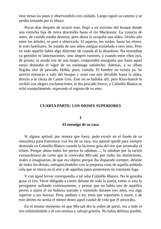 muy tiesas las patas y observándolo con cuidado. Luego siguió su camino y se
perdió trotando por el ribazo.
Pocos días después de ocurrir esto, llegó a un extremo del bosque donde
una estrecha faja de tierra descendía hasta el río Mackenzie. La conocía de
antes, de cuando estaba desierta; pero ahora la ocupaba una aldea. Oculto aún
entre los árboles, se paró a observarla. El aspecto, los ruidos, hasta los olores,
le eran familiares. Se trataba de una aldea antigua trasladada a otro sitio. Pero
en todo aquello había algo diferente de cuando él la abandonó. No resonaban
ya gemidos ni lamentaciones, sino alegres rumores, y cuando entre ellos oyó,
de pronto, la airada voz de una mujer, comprendió enseguida que hasta aquel
enojo denotaba el vigor de un estómago satisfecho. Además, a su olfato
llegaba olor de pescado. Había, pues, comida. El hambre no existía ya. Se
atrevió entonces a salir del bosque y trotó con aire decidido hasta la aldea,
directo a la choza de Castor Gris. Este no se hallaba allí; pero Kloo-kooch lo
recibió con alegres exclamaciones, le dio pescado fresco, y Colmillo Blanco se
echó tranquilamente, esperando el regreso de su amo.
CUARTA PARTE: LOS DIOSES SUPERIORES
I
El enemigo de su raza
Si alguna aptitud, por remota que fuera, pudo existir en el fondo de su
naturaleza para fraternizar con los de su raza, esa aptitud quedó para siempre
destruida en Colmillo Blanco cuando lo hicieron guía del tiro que arrastraba el
trineo. Porque ahora todos los perros lo odiaban…, lo odiaban por la ración
extraordinaria de carne que le reservaba Mit-sah; por todas las distinciones,
reales o imaginarias, de que era objeto; porque iba disparado siempre, delante
de todos los demás, enloqueciéndolos con la perpetua vista de aquella poblada
cola que se mecía en el aire y de aquellas patas posteriores en constante fuga.
Y con igual fervor correspondía a tal odio Colmillo Blanco. No le gustaba
guiar el tiro. Verse obligado a correr delante de toda la jauría, como si esta lo
persiguiese aullando continuamente, y pensar que no había uno de aquellos
perros a quien él no hubiera zurrado y sometido durante tres años, era algo
superior a sus fuerzas. Pero, pudiera o no, tenía que soportarlo o morir, y de
esto último no sentía el menor deseo aquel caudal de vida que él atesoraba.
En el mismo momento en que Mit-sah dio la orden de partir, vio a todo el
tiro embistiéndolo a él con ansiosa y salvaje gritería. No había defensa posible.
 