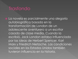  La novela es parcialmente una alegoría 
autobiográfica basada en la 
transformación de London de un 
adolescente aventurero a un escritor 
casado de clase media. Cuando la 
escribió, Jack London estaba influenciado 
por las ideas de Herbert Spencer, Karl 
Marx y Friedrich Nietzsche. Las condiciones 
sociales en los Estados Unidos también 
tuvieron influencia en la historia. 
 