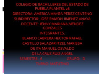 COLEGIO DE BACHILLERES DEL ESTADO DE
PUEBLA PLANTEL 26
DIRECTORA: AMERICA MAYRA PEREZ CENTENO
SUBDIRECTOR: JOSE RAMON JIMENEZ ANAYA
DOCENTE: JENNY MARIANA MENDEZ
GONZALES
INTEGRANTES:
BLANCO CABRERA HECTOR RAFAEL
CASTILLO SALAZAR ITZEL MARISSA
DE ITA MANUEL OSVALDO
DE LA CRUZ RUIZ ANGEL
SEMESTRE: 6 GRUPO: D
TURNO: MATUTINO
 