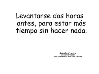 Levantarse dos horas antes, para estar m ás   tiempo sin hacer nada. 