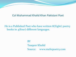 Col Muhammad Khalid Khan Pakistani Poet
He is a Published Poet who have written 8(Eight) poetry
books in 4(four) different languages.
BY
Tauqeer Khalid
Source: www.mehrpoetry.com
 