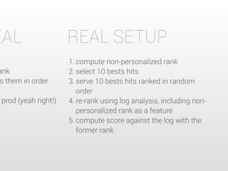 REAL SETUP 
1. compute non-personalized rank 
2. select 10 bests hits 
3. serve 10 bests hits ranked in random 
order 
4. re-rank using log analysis, including non-personalized 
rank as a feature 
5. compute score against the log with the 
former rank 
IDEAL 
rank 
serves them in order 
prod (yeah right!) 
 