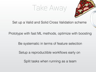 Take Away 
Set up a Valid and Solid Cross Validation scheme 
Prototype with fast ML methods, optimize with boosting 
Be systematic in terms of feature selection 
Setup a reproductible workflows early on 
Split tasks when running as a team 
 
