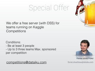Special Offer 
We offer a free server (with DSS) for 
teams running on Kaggle 
Competitions 
Conditions: 
- Be at least 3 people 
- Up to 3 three teams Max. sponsored 
per competition 
competitions@dataiku.com 
Florian DOUETTEAU 
florian.douetteau@daitaku.com 
 