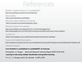References 
Ranklib ( Implementation of LambdaMART) 
http://sourceforge.net/p/lemur/wiki/RankLib/ 
These Slides 
http://www.slideshare.net/Dataiku 
Blog Post About Additive Smoothing 
http://fumicoton.com/posts/bayesian_rating 
Blog Posts about the solution 
http://www.dataiku.com/blog/2014/01/14/winning-kaggle.html 
http://blog.kaggle.com/2014/02/06/winning-personalized-web-search-team-dataiku/ 
Contest Url 
https://www.kaggle.com/c/yandex-personalized-web-search-challenge 
Paper with Detailed Description 
http://research.microsoft.com/en-us/um/people/nickcr/wscd2014/papers/wscdchallenge2014dataiku.pdf 
Research Papers 
From RankNet to LambdaRank to LambdaMART: An Overview 
Christopher J.C. Burges - Microsoft Research Technical Report MSR-TR-2010-82 
Learning to rank using multiple classification and gradient boosting. 
P. Li, C. J. C. Burges, and Q. Wu. Mcrank - In NIPS, 2007 
