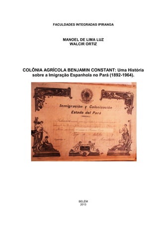 0
FACULDADES INTEGRADAS IPIRANGA
MANOEL DE LIMA LUZ
WALCIR ORTIZ
COLÔNIA AGRÍCOLA BENJAMIN CONSTANT: Uma História
sobre a Imigração Espanhola no Pará (1892-1964).
BELÉM
2013
 