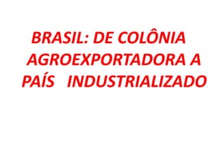 BRASIL: DE COLÔNIA
AGROEXPORTADORA A
PAÍS INDUSTRIALIZADO
 