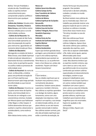 Bolívia. Tem por finalidade o
estudo da vida. Possibilita que
todos os espíritos tenham
autoconhecimento para
compreender próprios conflitos e
desencontros para qualquer
assunto.
Colônia das Violetas: Situada entre
Amazonas, Tocantins, Paraná e
Mato Grosso, está Colônia realiza
técnicas voltadas para a cura de
enfermidades cardíacas.
- Colônia do Sol Nascente: No
sudoeste do estado de São Paulo,
esta Comunidade apresenta um
setor de preparação do espírito
para reencarnar, aguardando um
momento determinado por Deus.
- Colônia do Abacateiro:
Abrangendo os estados de Goiás e
Mato Grosso, esta Cidade Espiritual
é toda cercada por abacateiros e
desenvolve técnicas e atendimentos
renais, tanto no períspirito quanto
no auxílio a todos os processos de
enfermidade renal.
- Colônia do Rouxinol: Ao norte do
Brasil, no Maranhão, a Colônia
passa uma profunda sensação de
paz e ali ficam espíritos que
desencarnaram após longo período
de enfermidade ou que tiveram
morte súbita.
- Colônia do Moscoso: Encontra-se
na parte centro-leste do Espírito
Santo, esta Comunidade tem o
formato de um retângulo e com
características orientais, fundada
por Moscos (povos que habitavam
o Mar Negro e o Mar Cáspio). A
Colônia desenvolve técnicas que
auxiliam o espírito a desenvolver a
autodescoberta, como essência
divina.
Além destas temos outras, como:
Nosso Lar
Colônia Socorrista Moradia
Colônia Campo da Paz
Casa Transitória de Fabiano
Colônia Redenção
Colônia da Música
Colônia Espiritual de Eurípedes
Barsanulfo
Colônia Alvorada Nova
Colônia Casa do Escritor
Colônia Triângulo, Rosa e Cruz
Sanatório Esperança
Moradias
Colônia Porto da Paz
Instituto de Confraternização
Espírito Meimei
Colônia A Cruzada
Colônia Gordemônio
Espero que tenham gostado dessa
portagem, para entenderem melhor
o que é uma colônia espiritual,
recomendamos que assistam ao
filme Nosso Lar, ou se preferirem
leiam o livro Nosso Lar, ambos são
excelentes. Fiquem com Deus!
Deixem Comentários!
_____________________________
___
É bom lembrar...
Que as cidades espirituais que se
localizam mais próximas a terra,
normalmente são planos
transitórios. Existem outros planos
superiores e também inferiores.
Nas colônias os espíritos aprendem
a se desligar da matéria, alguns
lentamente, outros com uma
adaptação mais depressa. Cada
espírito é um espírito, e seu tempo
em determinada colônia, em um
plano inferior ou em até mesmo
quando reencarnado é relativo.
Nas colônias existem animais, pois
eles são princípios espirituais que
estão a caminho da evolução, da
mesma forma que nós procuramos
progredir. Eles também
reencarnam e são bem utilizados,
cuidados e amados no mundo
espiritual. ]
No Brasil existem mais colônias do
que as mostradas aqui. Este é um
trabalho que pretende mostrar uma
pequena noção do que é e como se
localizam as colônias e moradas.
Como disse nosso mestre Jesus:
"Há várias moradas na casa do
meu pai."
Além das colônias que foram
criadas recentemente, existem
colônias Indígenas. Apesar disso
não existe colônias para católicos,
separados dos espíritas, assim
como não se separam celebridades
e fãs, todos somos iguais, apenas
diferenciados pelo nosso
pensamento, não pela cor ou pelo
credo. Mas devemos lembrar que
os espíritos mantém sintonia, seja
com o bem ou com o mal, isso é
que definirá onde irá se encontrar.
Lembrando que existem colônias
especializadas em desenvolvimento
tecnológico, existem as que
preparam trabalhadores para
trabalharem nos Grupos Espíritas e
em outros núcleos também que
trabalham com amor e para o
amor, como as casas de Umbanda.
Tem colônias que trabalham como
pronto-socorro e outras como
grandes editoras, espíritos que
trabalham para trazerem obras
magníficas para nós encarnados.
Espero ter ajudado e não
confundido.
Abraços irmãos, fiquem com
DeUS”
 