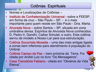 Page 11
Colônias Espirituais
• Nomes e Localizações de Colônias –
• Instituto de Confraternização Universal - sobre a FEESP,
em forma de cruz – São Paulo – SP. - é o mais
importante para quem reside em São Paulo - Dna. Marta.
• Alvorada Nova – sobre Santos – SP, situada em zona
umbralina densa. Espíritos de Alvorada Nova conhecidos:
D. Pedro II, Gandhi, Caibar Schutel, e outro. Esta colônia
serviu de modelo a Nosso Lar para sua estruturação.
• Colônia Socorrista Moradia – uma das mais antigas ligada
a zonas bem inferiores para atendimento à população do
Umbral.
• Colônia Campo da Paz – bem próxima da Terra. Foi
citada por André Luiz no livro “Os Mensageiros”.
• Casa Transitória Fabiano - citada em “Obreiros da Vida
Eterna”.
 