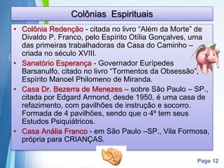 Page 12
Colônias Espirituais
• Colônia Redenção - citada no livro “Além da Morte” de
Divaldo P. Franco, pelo Espírito Otília Gonçalves, uma
das primeiras trabalhadoras da Casa do Caminho –
criada no século XVIII.
• Sanatório Esperança - Governador Eurípedes
Barsanulfo, citado no livro “Tormentos da Obsessão”,
Espírito Manoel Philomeno de Miranda.
• Casa Dr. Bezerra de Menezes – sobre São Paulo – SP.,
citada por Edgard Armond, desde 1950, é uma casa de
refazimento, com pavilhões de instrução e socorro.
Formada de 4 pavilhões, sendo que o 4º tem seus
Estudos Psiquiátricos.
• Casa Anália Franco - em São Paulo –SP., Vila Formosa,
própria para CRIANÇAS.
 