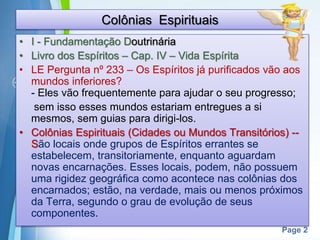 Page 2
Colônias Espirituais
• I - Fundamentação Doutrinária
• Livro dos Espíritos – Cap. IV – Vida Espírita
• LE Pergunta nº 233 – Os Espíritos já purificados vão aos
mundos inferiores?
- Eles vão frequentemente para ajudar o seu progresso;
sem isso esses mundos estariam entregues a si
mesmos, sem guias para dirigi-los.
• Colônias Espirituais (Cidades ou Mundos Transitórios) --
São locais onde grupos de Espíritos errantes se
estabelecem, transitoriamente, enquanto aguardam
novas encarnações. Esses locais, podem, não possuem
uma rigidez geográfica como acontece nas colônias dos
encarnados; estão, na verdade, mais ou menos próximos
da Terra, segundo o grau de evolução de seus
componentes.
 