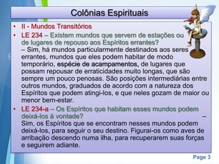 Page 3
Colônias Espirituais
• II - Mundos Transitórios
• LE 234 – Existem mundos que servem de estações ou
de lugares de repouso aos Espíritos errantes?
– Sim, há mundos particularmente destinados aos seres
errantes, mundos que eles podem habitar de modo
temporário, espécie de acampamentos, de lugares que
possam repousar de erraticidades muito longas, que são
sempre um pouco penosas. São posições intermediárias entre
outros mundos, graduados de acordo com a natureza dos
Espíritos que podem atingi-los, e que neles gozam de maior ou
menor bem-estar.
• LE 234-a – Os Espíritos que habitam esses mundos podem
deixá-los à vontade? –
Sim, os Espíritos que se encontram nesses mundos podem
deixá-los, para seguir o seu destino. Figurai-os como aves de
arribação descendo numa ilha, para recuperarem suas forças
e seguirem adiante.
 